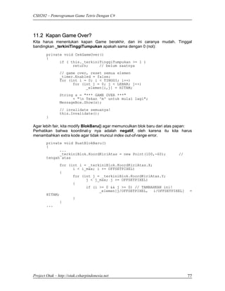 CSH202 – Pemrograman Game Tetris Dengan C#




11.2 Kapan Game Over?
Kita harus menentukan kapan Game berakhir, dan ini caranya mudah. Tinggal
bandingkan _terkiniTinggiTumpukan apakah sama dengan 0 (nol):
        private void CekGameOver()
        {
              if ( this._terkiniTinggiTumpukan >= 1 )
                    return;     // belum saatnya
                // game over, reset semua elemen
                _timer.Enabled = false;
                for (int i = 0; i < TINGGI; i++)
                      for (int j = 0; j < LEBAR; j++)
                            _elemen[i,j] = HITAM;
                String s = "*** GAME OVER ***"
                      + "n Tekan 'm' untuk mulai lagi";
                MessageBox.Show(s);
                // invalidate semuanya!
                this.Invalidate();
        }

Agar lebih fair, kita modify BlokBaru() agar memunculkan blok baru dari atas papan:
Perhatikan bahwa koordinat-y nya adalah negatif, oleh karena itu kita harus
menambahkan extra kode agar tidak muncul index out-of-range error.
        private void BuatBlokBaru()
        {
              ...
              _terkiniBlok.KoordKiriAtas = new Point(100,-60);              //
        tengah atas
              for (int i = _terkiniBlok.KoordKiriAtas.X;
                    i < i_max; i += OFFSETPIXEL)
              {
                    for (int j = _terkiniBlok.KoordKiriAtas.Y;
                          j < j_max; j += OFFSETPIXEL)
                    {
                          if (i >= 0 && j >= 0) // TAMBAHKAN ini!
                                _elemen[j/OFFSETPIXEL, i/OFFSETPIXEL]             =
        HITAM;
                    }
              }
        ...




Project Otak – http://otak.csharpindonesia.net                                   77
 