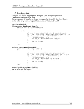 CSH202 – Pemrograman Game Tetris Dengan C#




11.3 Dua Bugs lagi…
Ternyata ada 2 bugs lagi yang perlu ditangani. Cara me-replikanya adalah:
Tekan ‘m’ untuk mulai game baru
Langsung geser kiri atau kanan dengan menggunakan ArrowKiri dan ArrowKanan.
Index out of range error gara-gara kita memulai dari koordinat negatif!

Cara menanganinya:
Modify method BisaDigeserKanan():
        private bool BisaDigeserKanan()
        {
              ...
                        // case 2: menyentuh blok lain di sebelah kanan
                        if ( _terkiniBlok.GetElemen(i,kolomTerkanan) == true
                        && offset_i + i >= 0 && // TAMBAHKAN ini!
                              _elemen[offset_i + i,
                              offset_j + kolomTerkanan] > HITAM)
                        {
                              return false;
                        }
        ...

Dan juga method BisaDigeserKiri():
        private bool BisaDigeserKiri()
        {
        ...
                    // case 2: menyentuh blok lain di sebelah kiri
                    if ( _terkiniBlok.GetElemen(i,kolomTerkiri) == true
                    && offset_i + i >= 0 && // TAMBAHKAN ini!
                          _elemen[offset_i + i,
                          offset_j + kolomTerkiri] > HITAM)
                    {
                          return false;
                    }
        ...

Build Solution dan jalankan dotTetrus!
Be proud of your first game!




Project Otak – http://otak.csharpindonesia.net                                78
 