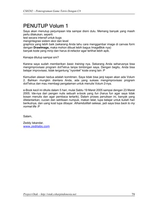 CSH202 – Pemrograman Game Tetris Dengan C#




PENUTUP Volum 1
Saya akan menutup perjumpaan kita sampai disini dulu. Memang banyak yang masih
perlu dilakukan, seperti:
test secara intensif untuk bugs
mengintegrasi sistem skor dan level
graphics yang lebih baik (sekarang Anda tahu cara menggambar image di canvas form
dengan DrawImage, maka mohon dibuat lebih bagus ImageBlok nya)
banyak kode yang mirip dan harus di-refactor agar terlihat lebih apik.

Kenapa ditutup sampai sini?

Karena saya sudah memberikan basic training nya. Sekarang Anda seharusnya bisa
mengimprovisasi program dotTetrus tanpa bimbingan saya. Dengan begitu, Anda bisa
belajar improvisasi, tidak tergantung “nyontek” kode orang lain :P

Kemudian alasan kedua adalah komitmen. Saya tidak bisa janji kapan akan ada Volum
2. Bahkan mungkin diantara Anda, ada yang sukses mengimprovisasi program
dotTetrus dan mau membagi pengalaman untuk menulis Volum 2-nya.

e-Book kecil ini ditulis dalam 5 hari, mulai Sabtu 19 Maret 2005 sampai dengan 23 Maret
2005. Ide-nya dari pengen nulis sebuah e-book yang fun (harus fun agar saya tidak
bosan menulis dan agar pembaca tertarik). Dalam proses penulisan ini, banyak yang
ditelantarkan; cucian dan setrikaan numpuk, makan telat, lupa belajar untuk kuliah hari
berikutnya, dan uang kost lupa dibayar. Alhamdulillah selesai, jadi saya bisa back to my
normal life :P


Salam,

Zeddy Iskandar.
www.zedilabs.com




Project Otak – http://otak.csharpindonesia.net                                       79
 