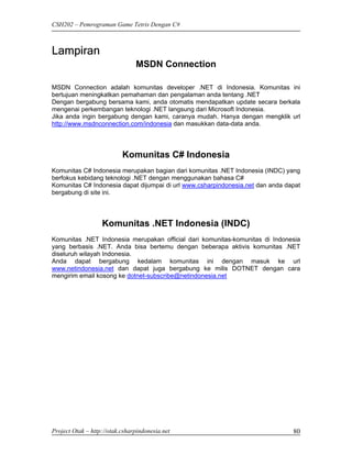 CSH202 – Pemrograman Game Tetris Dengan C#



Lampiran
                                MSDN Connection

MSDN Connection adalah komunitas developer .NET di Indonesia. Komunitas ini
bertujuan meningkatkan pemahaman dan pengalaman anda tentang .NET
Dengan bergabung bersama kami, anda otomatis mendapatkan update secara berkala
mengenai perkembangan teknologi .NET langsung dari Microsoft Indonesia.
Jika anda ingin bergabung dengan kami, caranya mudah. Hanya dengan mengklik url
http://www.msdnconnection.com/indonesia dan masukkan data-data anda.




                           Komunitas C# Indonesia
Komunitas C# Indonesia merupakan bagian dari komunitas .NET Indonesia (INDC) yang
berfokus kebidang teknologi .NET dengan menggunakan bahasa C#
Komunitas C# Indonesia dapat dijumpai di url www.csharpindonesia.net dan anda dapat
bergabung di site ini.




                   Komunitas .NET Indonesia (INDC)
Komunitas .NET Indonesia merupakan official dari komunitas-komunitas di Indonesia
yang berbasis .NET. Anda bisa bertemu dengan beberapa aktivis komunitas .NET
diseluruh wilayah Indonesia.
Anda dapat bergabung kedalam komunitas ini dengan masuk ke url
www.netindonesia.net dan dapat juga bergabung ke milis DOTNET dengan cara
mengirim email kosong ke dotnet-subscribe@netindonesia.net




Project Otak – http://otak.csharpindonesia.net                                  80
 