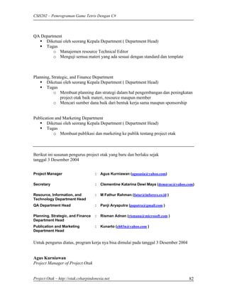 CSH202 – Pemrograman Game Tetris Dengan C#



QA Department
     Diketuai oleh seorang Kepala Department ( Department Head)
     Tugas
         o Manajemen resource Technical Editor
         o Menguji semua materi yang ada sesuai dengan standard dan template



Planning, Strategic, and Finance Department
       Diketuai oleh seorang Kepala Department ( Department Head)
       Tugas
           o Membuat planning dan strategi dalam hal pengembangan dan peningkatan
               project otak baik materi, resource maupun member
           o Mencari sumber dana baik dari bentuk kerja sama maupun sponsorship


Publication and Marketing Department
       Diketuai oleh seorang Kepala Department ( Department Head)
       Tugas
           o Membuat publikasi dan marketing ke publik tentang project otak



Berikut ini susunan pengurus project otak yang baru dan berlaku sejak
tanggal 3 Desember 2004


Project Manager                      :   Agus Kurniawan (agusasia@yahoo.com)

Secretary                            :   Clementine Katarina Dewi Maya (demayac@yahoo.com)

Resource, Information, and           :   M Fathur Rahman (fatur@inforsys.co.id )
Technology Department Head
QA Department Head                   :   Panji Aryaputra (paputra@gmail.com )

Planning, Strategic, and Finance     :   Risman Adnan (rismana@microsoft.com )
Department Head
Publication and Marketing            :   Kunarto (ch03n@yahoo.com )
Department Head


Untuk pengurus diatas, program kerja nya bisa dimulai pada tanggal 3 Desember 2004


Agus Kurniawan
Project Manager of Project Otak


Project Otak – http://otak.csharpindonesia.net                                         82
 