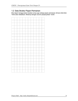 CSH202 – Pemrograman Game Tetris Dengan C#


1.2 Data Struktur Papan Permainan
Kita dapat menggunakan boolean array juga sebagi papan permainan dimana blok-blok
Tetris akan diletakkan. Misalnya dengan ukuran panjang-lebar 12x20:




Project Otak – http://otak.csharpindonesia.net                                 9
 