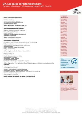 CERTYOU, 37 rue des Mathurins, 75008 PARIS - SAS au capital de 10 000 Euros
Tél : 01 42 93 52 72 - Fax : 01 70 72 02 72 - contact@certyou.com - www.certyou.com
RCS de Paris n° 804 509 461- TVA intracommunautaire FR03 804509461 - APE 8559A
Déclaration d’activité enregistrée sous le N° 11 75 52524 75 auprès du préfet de région d’Ile-de-France
C#, Les bases et Perfectionnement
Formation Informatique / Développement logiciel / .NET, C# et VB
Classes fondamentales à disposition
Notions sur les classes
Les chaînes de caractères, les dates,...
Les listes et collections diverses, algorithmes
L'accès aux fichiers et les flux
Atelier : Manipulation de collections et de flux
Applications graphiques avec WinForms
WinForms : présention, composants et affichages
Structure d'un projet, références
Création de fenêtres
Utilisation de contrôles et gestion des évènements
Organisation de l'application
Atelier : une application d'annuaire
Programmation orientée objet
Présentation de l'objet pour la structuration idéale du code et notions d'UML
Attributs et méthodes
Constructeurs, cycle de vie, gestion générale de la mémoire
L'agrégation d'objets
Création de propriétés, visibilité, encapsulation
Héritage dans l'application
Atelier : Implémentation de plusieurs classes métier
L'objet avancé en C#
Utilisation des espaces de nom et création
Classes abstraites et interfaces
Polymorphisme : intérêt, utilisation
Les mécanismes d'événements
Exemples de modélisation pour les applications complexes
Atelier : Organisation d'une application à base d'objets complexes - utilisation avancée des contrôles
graphiques
Bibliothèques utiles de .NET
ADO.NET : accès à une base de données quelconque
Communication avec .NET : le web et autres protocoles
Présentation des éléments utiles supplémentaires à disposition et évolutions de C#
La création et l'utilisation de processus
Multithreading et synchronisation
Atelier : étude de cas complète - un agenda d'entreprise en C#
14/12/2015
Montpellier
06/07/2015
16/11/2015
Nantes
30/03/2015
01/06/2015
06/07/2015
31/08/2015
05/10/2015
16/11/2015
Nice
15/06/2015
19/10/2015
Rennes
29/06/2015
02/11/2015
Strasbourg
08/06/2015
12/10/2015
Toulouse
13/04/2015
08/06/2015
20/07/2015
07/09/2015
12/10/2015
23/11/2015
Cette
formation est
également
proposée en
formule
INTRA-ENTREPRISE.
Inclus dans cette formation
Coaching Après-COURS
Pendant 30 jours, votre formateur
sera disponible pour vous aider.
CERTyou s'engage dans la réalisation
de vos objectifs.
 