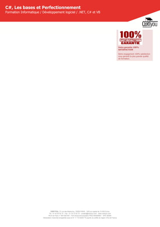 CERTYOU, 37 rue des Mathurins, 75008 PARIS - SAS au capital de 10 000 Euros
Tél : 01 42 93 52 72 - Fax : 01 70 72 02 72 - contact@certyou.com - www.certyou.com
RCS de Paris n° 804 509 461- TVA intracommunautaire FR03 804509461 - APE 8559A
Déclaration d’activité enregistrée sous le N° 11 75 52524 75 auprès du préfet de région d’Ile-de-France
C#, Les bases et Perfectionnement
Formation Informatique / Développement logiciel / .NET, C# et VB
Votre garantie 100%
SATISFACTION
Notre engagement 100% satisfaction
vous garantit la plus grande qualité
de formation.
 