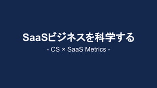 SaaSビジネスを科学する
- CS × SaaS Metrics -
 