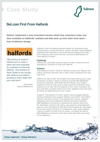 Case Study

  Dot.com First From Halfords


  Salmon implement a new innovative service which lets customers order any
  item available on Halfords’ website and then pick up from their local store –
  free of delivery charge.


                                       Halfords is the UK’s leading specialist retailer for automotive parts
                                       and accessories, cycling and leisure. Salmon has been helping Halfords
                                       implement their eCommerce and multi-channel strategy since 2005,
                                       and in February 2010 announced the successful implementation of
                                       “Free Delivery To Store”.
  “We continue to invest in
                                       Challenge
  Halfords.com to make it              Halfords are continually looking at ways to make it easier and more
  easier and more enjoyable            enjoyable for customers to shop with Halfords.
  for customers to shop with
                                       Solution
  Halfords. “Free Delivery To          “Free Delivery To Store” builds on Halfords success with “Reserve and
  Store” builds on our success         Collect” providing customers with a wider range of products from their
  with “Reserve and Collect”,          local store.

  providing a wider range from
                                       Halfords are able to offer this complex but unique offering due to their
  your local store.”                   combination of best in breed IT solutions including IBM WebSphere
                                       Commerce, DataCash, SAP, PKMS and BTE Store6, which make it
                       Chris Corbin,   possible for them to keep track of orders and most importantly keep
               Head of Halfords.com    customers up to date with the progress of their order. Customers can
                                       also track their purchases online and will be updated by text and email
                                       as orders are dispatched and arrive in store.

                                       To deliver “Free Delivery To Store” Salmon have leveraged Halfords
                                       existing architecture that supports “Reserve and Collect”, Home/Work
                                       Delivery” and more recently “Text and Reserve” services. Salmon’s
                                       integration skills have enabled the Halfords eCommerce platform
                                       (IBM WebSphere Commerce) to determine the delivery times from
                                       the distribution centres to the stores, take payment using DataCash,
                                       pass the order information to SAP which then forwards the information
                                       to the store system (Store6). To complete the circle, status updates
                                       “ready for collect” are sent from the stores, via Store6 and SAP to
                                       IBM WebSphere Commerce, which then sends text alerts and emails
                                       to the customers.




Unique Approach • Unique Solutions
 
