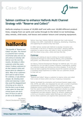 Case Study

  Salmon continue to enhance Halfords Multi Channel
  Strategy with “Reserve and Collect”
  Halfords employs in excess of 10,000 staff and sells over 10,000 different product
  lines, ranging from car parts and cycles through to the latest in-car technology,
  alloy wheels, child seats, roof boxes and outdoor leisure and camping equipment.


                                     Salmon have been helping Halfords implement their multi-channel
                                     strategy since 2005; responsible for designing, developing, integrating
                                     and supporting the solutions they have built.

                                     In 2008, Salmon worked with Halfords to develop innovative new
                                     functionality in the form of “Reserve and Collect”, allowing Halfords
  “The benefits of “Reserve and
                                     customers to reserve online and collect in store, providing them
  Collect” are plain. The channel    with the choice to buy when, where and how they like.
  is a powerful tool in driving
  incremental sales and one we       Challenge
                                     Halfords were looking at ways to continue to exceed customers’
  will continue to develop with
                                     expectations through its multi-channel offering, drive profitability
  Salmon over the next few           and growth, and differentiate the Halfords brand even further.
  months. We believe it offers
  customers what they want,          Jon Asbury, Channel Development Manager for Halfords said, “It is very
                                     important for us to be able to predict customers’ expectations, building
  choice! It allows customers to
                                     our customers loyalty and enticing new online shoppers. To do this we
  do their research online and       knew we had to organise the business around the customer and deliver
  secure items for collection in     a consistent brand experience no matter how our customers choose
  store. Many of our customers       to shop with us.”
  don’t want to wait at home
                                     Solution
  for a delivery, or pay delivery    “Reserve and Collect” allows a customer to reserve online and collect
  charges. By checking stock         from a store of choice within one hour of placing a transaction.
  online and reserving in store
                                     Salmon developed the schematics and functional dynamic pages using
  they avoid the disappointment
                                     CSS, XHTML and J2EE, and integrated the site with a number of partners
  of turning up to a store to        complimentary technology to transform the customer experience.
  find the item is out of stock,     Integration points include MultiMap to ascertain the distance in miles
  it also caters for those last      from the search location to the stores listed and a facility to provide
                                     driving instructions to the store. QAS was integrated for address
  minute buyers who don’t
                                     management and data integrity, Scene7 for dynamic imaging and
  have 24 hours to wait for          a link to an innovative website called Mythings.com offers a free
  an item to be delivered.”          service where customers can organise their possessions online.

                   Jon Asbury,
  Channel Development Manager,
                       Halfords




Unique Approach • Unique Solutions
 