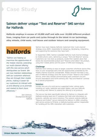 Case Study

  Salmon deliver unique “Text and Reserve” SMS service
  for Halfords
  Halfords employs in excess of 10,000 staff and sells over 10,000 different product
  lines, ranging from car parts and cycles through to the latest in-car technology,
  alloy wheels, child seats, roof boxes and outdoor leisure and camping equipment.


                                      Salmon have been helping Halfords implement their multi-channel
                                      strategy since 2005; responsible for designing, developing, integrating
                                      and supporting the solutions they have built.

                                      In September 2009, Salmon extended Halfords multi-channel strategy
                                      to mobile phone users, delivering a unique “Text and Reserve” service.
  “Salmon are helping us
                                      Customers can now look up products, locate their nearest store that
  maximise the opportunities of       stocks the recommended product and “Reserve and Collect” the product,
  the mobile channel, extending       using their mobile phone and the power of SMS text messaging.
  our multi-channel offering
                                      Challenge
  with this new service which         Halfords were looking at ways to target customers whichever device they
  distinguishes our brand. We         were on and recognised early that the opportunities presented by the
  can now maintain relationships      mobile channel would be considerable. Mobile services had been a key
                                      part of Halfords strategy since the launch of their “Reserve and Collect”
  with our customers wherever
                                      service, when they started communicating with customers via text
  they are through their mobile       around reservations and home delivery and “Text and Reserve” evolved
  phone, making it easier for         as a natural progression.
  our customers to interact with
                                      Solution
  us and allowing us to promote       Initially this one of a kind service supported motor vehicle parts,
  and market to them more             including oil, bulbs, batteries and wiper blades, and now Halfords
  effectively.”                       are working with Salmon to extend the offering to all products.


                     Sam Ambrose,     The service has been specifically tailored by Salmon to integrate with
              Development Manager,    Halfords existing back-end IT systems that hold vital information on
                           Halfords   products, vehicles and stock inventory. The solution extends Halfords
                                      “Reserve and Collect” service delivered by Salmon in 2008, providing
                                      web service access to M-Send, a Halfords business partner responsible
                                      for handling all the SMS interaction with customers.




Unique Approach • Unique Solutions
 