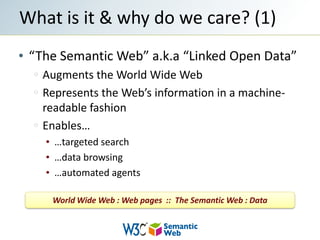 “The Semantic Web” a.k.a “Linked Open Data”Augments the World Wide WebRepresents the Web’s information in a machine-readable fashionEnables……targeted search…data browsing…automated agentsWhat is it & why do we care? (1)World Wide Web : Web pages  ::  The Semantic Web : Data