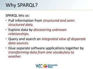 SPARQL lets us:Pull information from structured and semi-structured data.Explore data by discovering unknown relationships.Query and search an integrated view of disparate data sources.Glue separate software applications together by transforming data from one vocabulary to another.Why SPARQL?