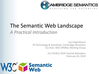 The Semantic Web LandscapeA Practical Introduction Lee Feigenbaum VP Technology & Standards, Cambridge Semantics Co-chair, W3C SPARQL Working Group For CSHALS 2010 Tutorial Attendees February 24, 2010 