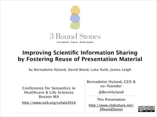 Improving Scientiﬁc Information Sharing 
by Fostering Reuse of Presentation Material
!
by Bernadette Hyland, David Wood, Luke Ruth, James Leigh

Conference for Semantics in
Healthcare & Life Sciences
Boston MA	

http://www.iscb.org/cshals2014

Bernadette Hyland, CEO &
co-founder
@BernHyland
This Presentation
http://www.slideshare.net/
3RoundStones

 