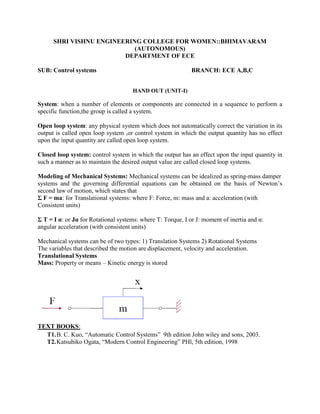SHRI VISHNU ENGINEERING COLLEGE FOR WOMEN::BHIMAVARAM
(AUTONOMOUS)
DEPARTMENT OF ECE
SUB: Control systems BRANCH: ECE A,B,C
HAND OUT (UNIT-I)
System: when a number of elements or components are connected in a sequence to perform a
specific function,the group is called a system.
Open loop system: any physical system which does not automatically correct the variation in its
output is called open loop system ,or control system in which the output quantity has no effect
upon the input quantity are called open loop system.
Closed loop system: control system in which the output has an effect upon the input quantity in
such a manner as to maintain the desired output value are called closed loop systems.
Modeling of Mechanical Systems: Mechanical systems can be idealized as spring-mass damper
systems and the governing differential equations can be obtained on the basis of Newton’s
second law of motion, which states that
Σ F = ma: for Translational systems: where F: Force, m: mass and a: acceleration (with
Consistent units)
Σ T = I α: or Jα for Rotational systems: where T: Torque, I or J: moment of inertia and α:
angular acceleration (with consistent units)
Mechanical systems can be of two types: 1) Translation Systems 2) Rotational Systems
The variables that described the motion are displacement, velocity and acceleration.
Translational Systems
Mass: Property or means – Kinetic energy is stored
TEXT BOOKS:
T1.B. C. Kuo, “Automatic Control Systems” 9th edition John wiley and sons, 2003.
T2.Katsuhiko Ogata, “Modern Control Engineering” PHl, 5th edition, 1998
 