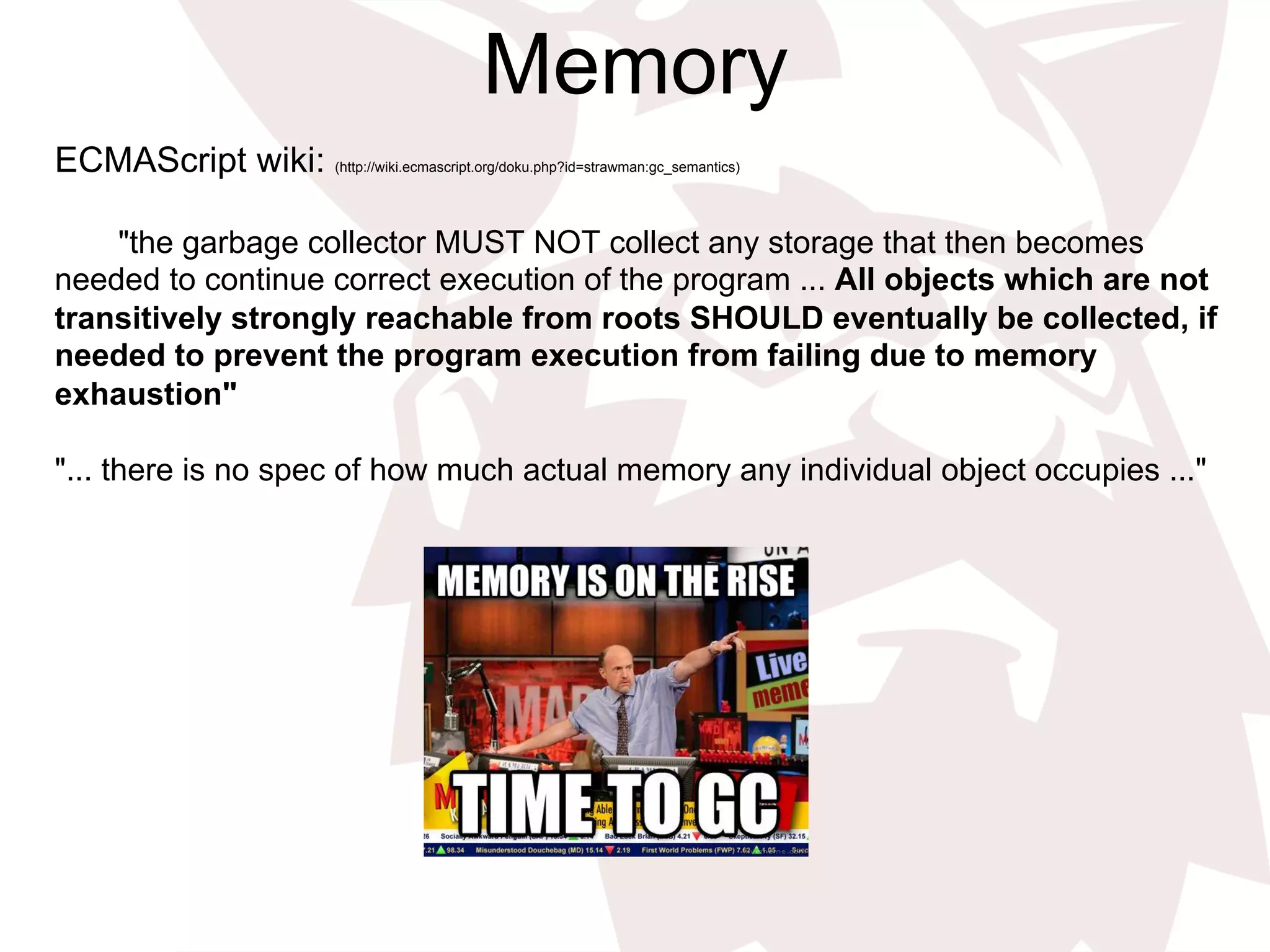 Memory
ECMAScript wiki: (http://wiki.ecmascript.org/doku.php?id=strawman:gc_semantics)
"the garbage collector MUST NOT collect any storage that then becomes
needed to continue correct execution of the program ... All objects which are not
transitively strongly reachable from roots SHOULD eventually be collected, if
needed to prevent the program execution from failing due to memory
exhaustion"
"... there is no spec of how much actual memory any individual object occupies ..."
 