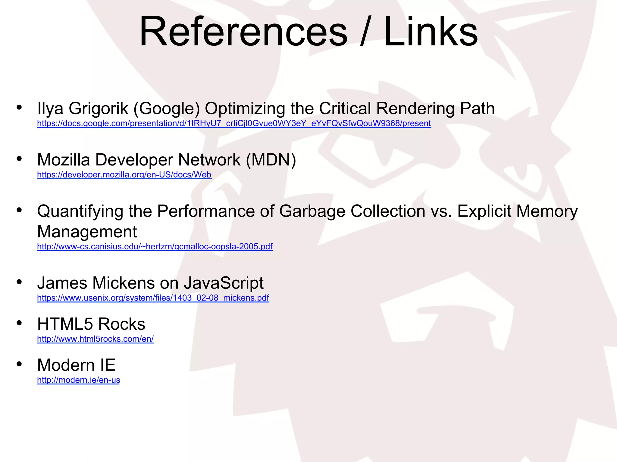 References / Links
•  Ilya Grigorik (Google) Optimizing the Critical Rendering Path
https://docs.google.com/presentation/d/1IRHyU7_crIiCjl0Gvue0WY3eY_eYvFQvSfwQouW9368/present
•  Mozilla Developer Network (MDN)
https://developer.mozilla.org/en-US/docs/Web
•  Quantifying the Performance of Garbage Collection vs. Explicit Memory
Management
http://www-cs.canisius.edu/~hertzm/gcmalloc-oopsla-2005.pdf
•  James Mickens on JavaScript
https://www.usenix.org/system/files/1403_02-08_mickens.pdf
•  HTML5 Rocks
http://www.html5rocks.com/en/
•  Modern IE
http://modern.ie/en-us
 