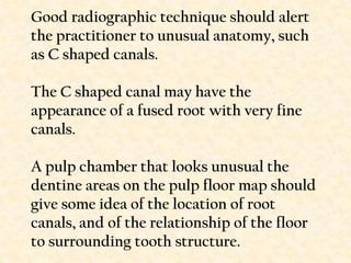 Good radiographic technique should alert the practitioner to unusual anatomy, such as C shaped canals.The C shaped canal may have the appearance of a fused root with very finecanals.A pulp chamber that looks unusual the dentine areas on the pulp floor map should give some idea of the location of root canals, and of the relationship of the floor to surrounding tooth structure.