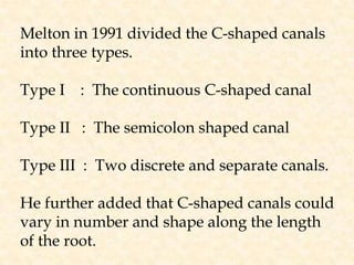 Melton in 1991 divided the C-shaped canals into three types.Type I    :  The continuous C-shaped canalType II   :  The semicolon shaped canalType III  :  Two discrete and separate canals.He further added that C-shaped canals couldvary in number and shape along the length of the root.
