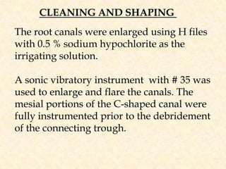 CLEANING AND SHAPING The root canals were enlarged using H files with 0.5 % sodium hypochlorite as the irrigating solution.A sonic vibratory instrument  with # 35 was used to enlarge and flare the canals. The mesial portions of the C-shaped canal were fully instrumented prior to the debridement of the connecting trough. 