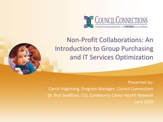 Non-Profit Collaborations: An
   Introduction to Group Purchasing
        and IT Services Optimization


                                           Presented by:
Carrie Vogelsang, Program Manager, Council Connections
Dr. Rich Swafford, CIO, Community Clinics Health Network
                                               June 2009
 