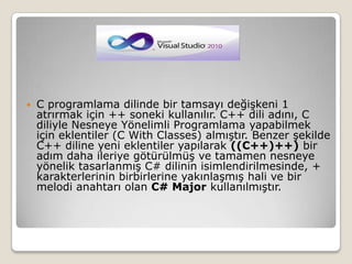 C programlama dilinde bir tamsayı değişkeni 1 atrırmak için ++ soneki kullanılır. C++ dili adını, C diliyle Nesneye Yönelimli Programlama yapabilmek için eklentiler (C WithClasses) almıştır. Benzer şekilde C++ diline yeni eklentiler yapılarak ((C++)++) bir adım daha ileriye götürülmüş ve tamamen nesneye yönelik tasarlanmış C# dilinin isimlendirilmesinde, + karakterlerinin birbirlerine yakınlaşmış hali ve bir melodi anahtarı olan C# Major kullanılmıştır.