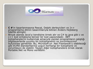 C #’ın tasarlanmasına Pascal, Delphi derleyicileri ve J++ programlama dilinin tasarımlarıyla bilinen AndersHejlsberg liderlik etmiştir.Birçok alanda Java'yı kendisine örnek alır ve C# ta java gibi c ve c++ kod sintaksına benzer bir kod yapısındadır. .NET kütüphanelerini kullanmak amacıyla yazılan programların çalıştığı bilgisayarlarda uyumlu bir kütüphanenin ve yorumlayıcının bulunması gereklidir. Bu, Microsoft'un .Net Framewok'u olabileceği gibi ECMA standartlarına uygun herhangi bir kütüphane ve yorumlayıcı de olabilir. Yaygın diğer kütüphanelere örnek olarak Portable.Net ve Mono verilebilir.