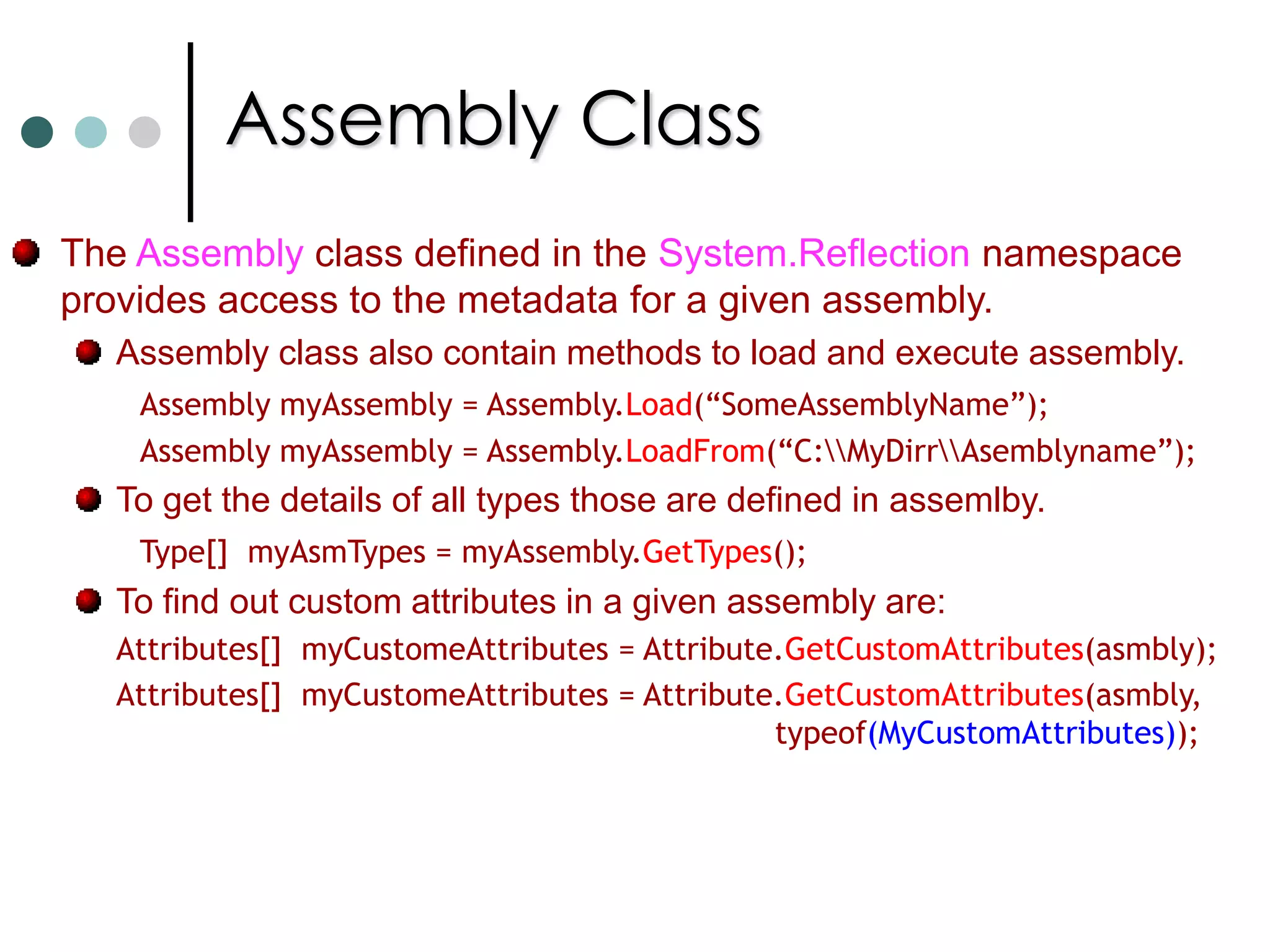 ReflectionReflection is the ability to inspect and manipulate program elements at runtime. Reflection allow you to Enumerate the members of a type. Instantiate a new object and execute a method on object. Find out information about a type or assembly. Inspect custom attributes applied to a type. Create and compile a new assembly. In .NET you can find reflection functionality in classes System.Type and System.Reflection.Assembly classes. In .NET you can allow you to define custom attributes. Custom attributes is a mechanism that allows you to associate a custom meta data with program elements.This meta data is created at compile time and embedded in assembly.Ex: Define author of a class, when program elements last modified, etc.,