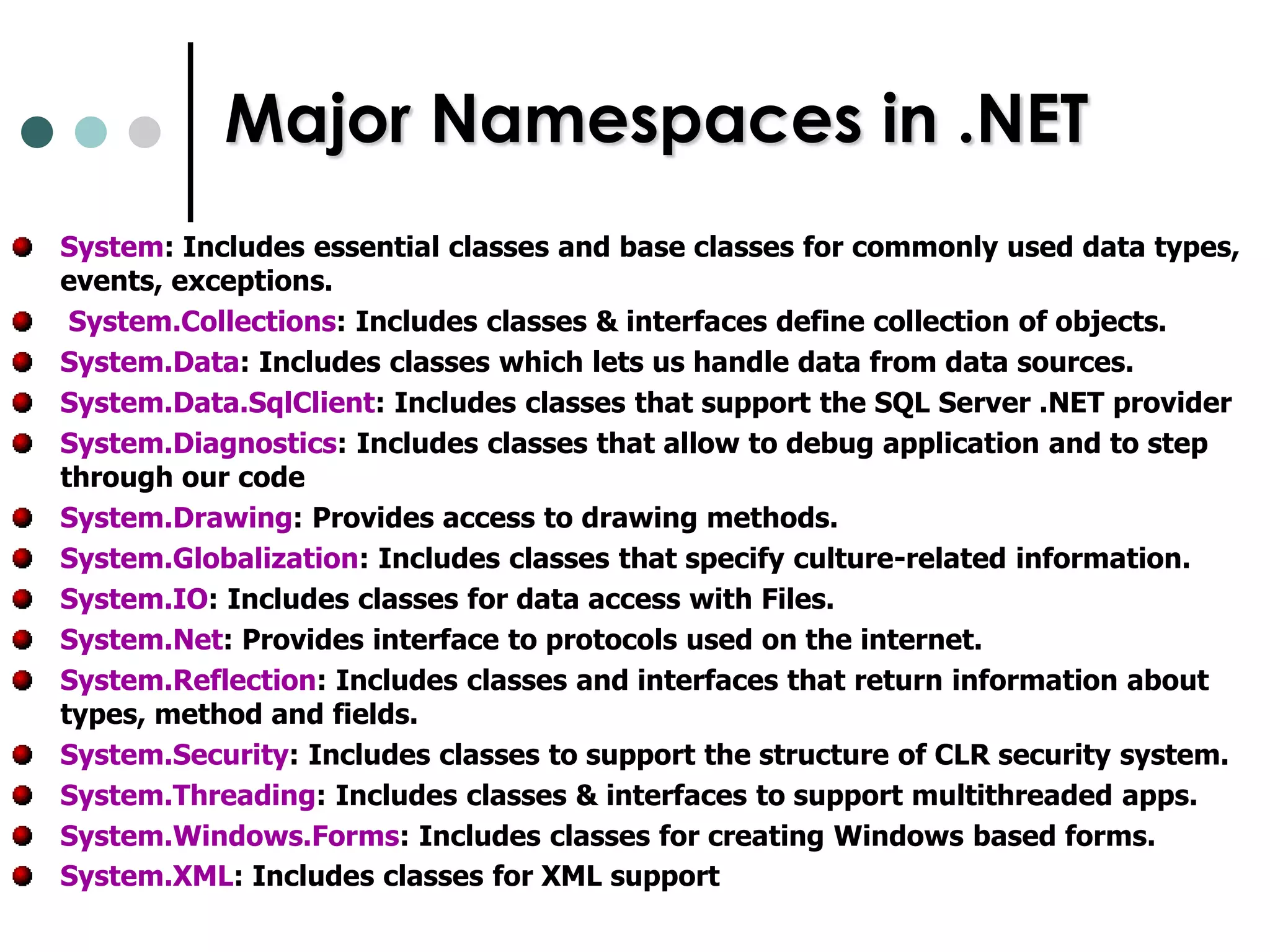 Namespace in C#Namespace is a logical collection of Classes and their related Functions.NET base classes are grouped into different groups through Namespaces A single C# file can declare several NamespacesThe Namespaces are Implicitly publicWithin a Namespace we can declare another Namespace, Class, Interface, Struct, Enum, DelegatesYou can alias a namespace with using.  A Namespace is referenced in a C# program by the “using” statement.The “System” Namespace is the most frequently used Namespace in .NET programming. 