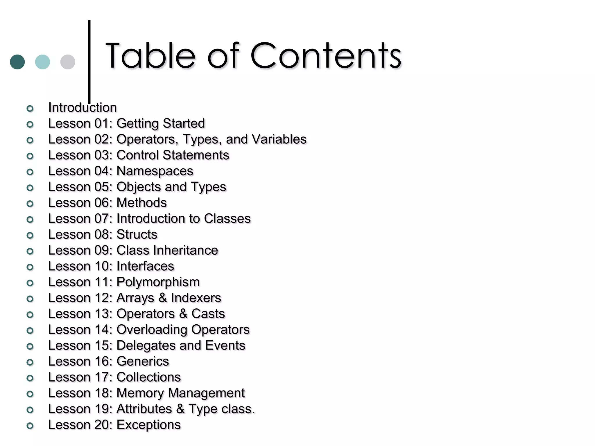 Table of ContentsIntroductionLesson 01: Getting Started Lesson 02: Operators, Types, and VariablesLesson 03: Control Statements   Lesson 04: NamespacesLesson 05: Objects and TypesLesson 06: Methods Lesson 07: Introduction to ClassesLesson 08: StructsLesson 09: Class InheritanceLesson 10: InterfacesLesson 11: PolymorphismLesson 12: Arrays & IndexersLesson 13: Operators & Casts Lesson 14: Overloading Operators Lesson 15: Delegates and EventsLesson 16: Generics Lesson 17: Collections Lesson 18: Memory Management Lesson 19: Attributes & Type class.  Lesson 20: Exceptions 