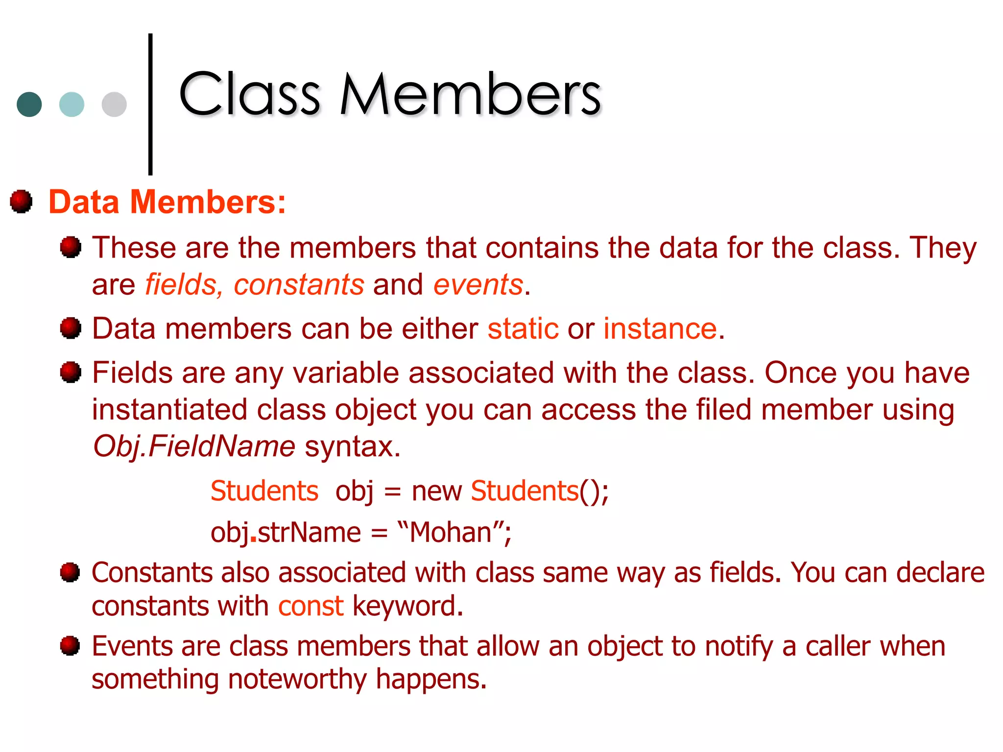 Objects & TypesClassesandStructsare essentially templates from which you can create Objects.Structs differ from classes in the way that they were stored in memory and accessed. They are differ in some other features also such as structs doesn’t support inheritance while classes supports. Structs looks very similar to classes the main difference is use the keyword structinstead of class to declare them. For both classes and structs you use the keyword new to declare an instance. Studentsobj = new Students();    //For Classes to create objects. StudentsStructobj1 = new StudentsStruct();   //For structs.The data and functions within the class are known as class members. They are also termed as data members and function members. 