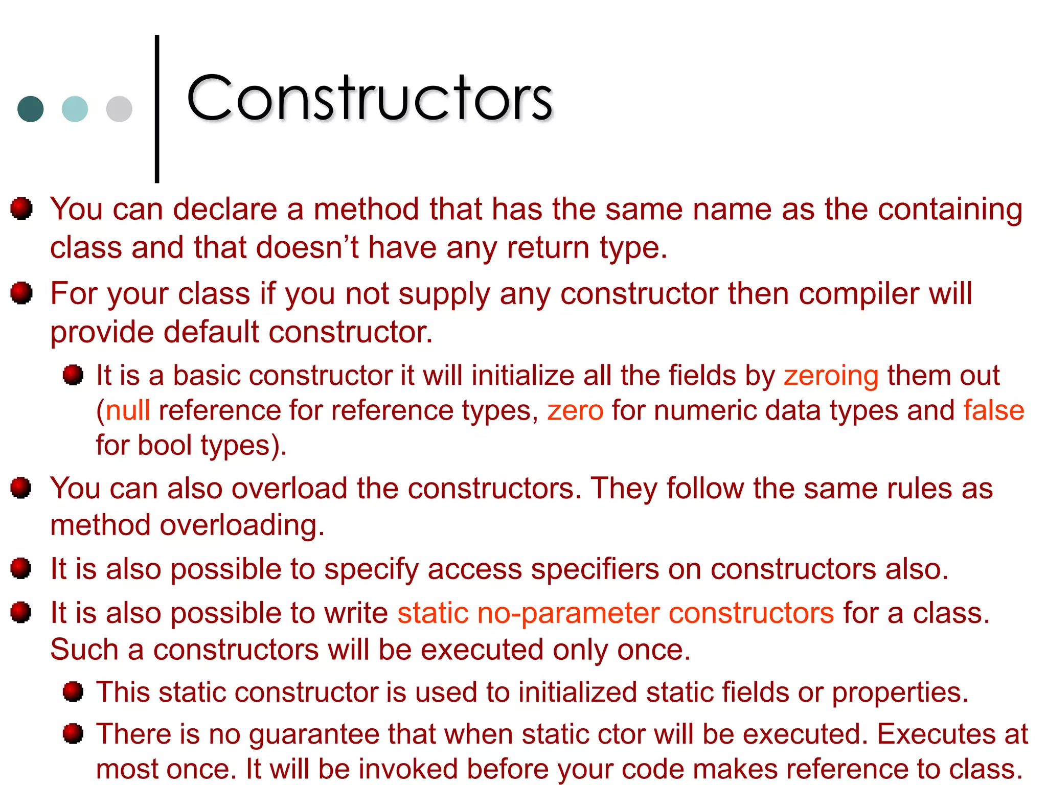 PropertiesC# supports method overloading. You simple declare methods with the same name but different numbers or types of parameters. Properties:The idea of property is that it is a method of pair of methods that are dressed to look like a field as far as any client code is concerned. A good example is Hight property of Windows Forms. Compared to fields with the help of properties you can validate input values and make any necessary code execution. Eg:  myForm.Height = 400; //Sets hight of window and resizes window. To define properties you can use get and set accessories. If you define only get then it will become read only property. Similarly if you define only set then it will become write only property. C# does allows the set and get accessors to have different access modifiers. Take note one of the accessors must follow the access level of the property.  