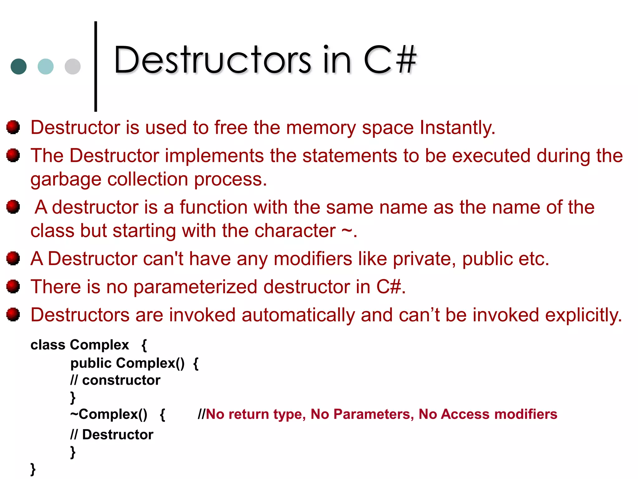 ConstructorsYou can declare a method that has the same name as the containing class and that doesn’t have any return type. For your class if you not supply any constructor then compiler will provide default constructor. It is a basic constructor it will initialize all the fields by zeroing them out (null reference for reference types, zero for numeric data types and false for bool types).You can also overload the constructors. They follow the same rules as method overloading. It is also possible to specify access specifiers on constructors also.It is also possible to write static no-parameter constructors for a class. Such a constructors will be executed only once.This static constructor is used to initialized static fields or properties. There is no guarantee that when static ctor will be executed. Executes at most once. It will be invoked before your code makes reference to class. 