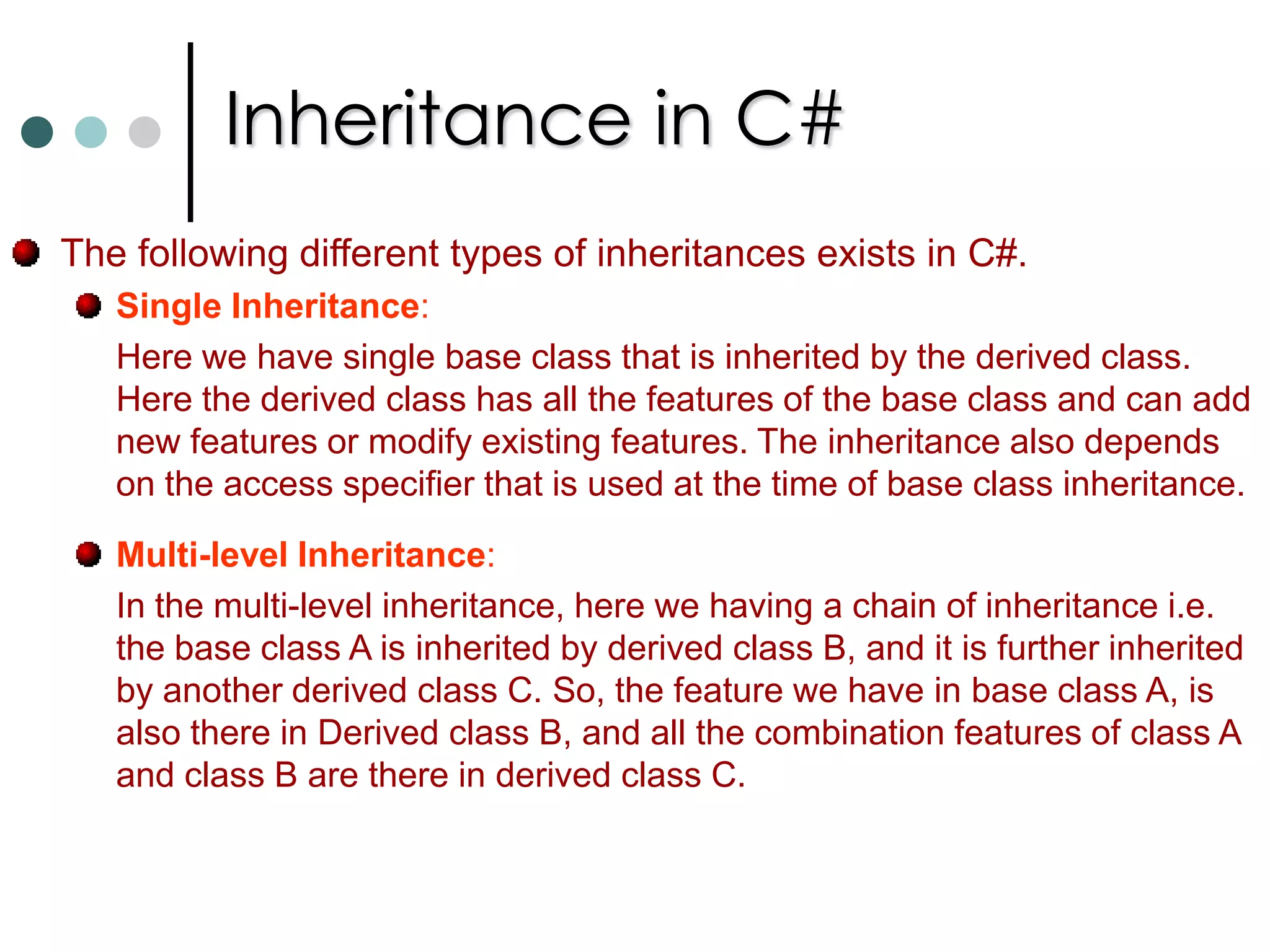 Inheritance in C#Inheritance is one of the most important, and most powerful, of the object-oriented programming concepts.Using Inheritance, one class can be derived from another.  The derived class, also known as the child class or subclass, inherits functionality from the base class, also known as the parent class or superclass.When using Inheritance, all of the base class' methods, properties, events, indexers, operators and some internal variables are all automatically provided to every subclass.Using Inheritance, classes become grouped together in a hierarchical tree structure. This reduces maintenance problems, as changes need only to be made in one class, rather than throughout a series of related classes.