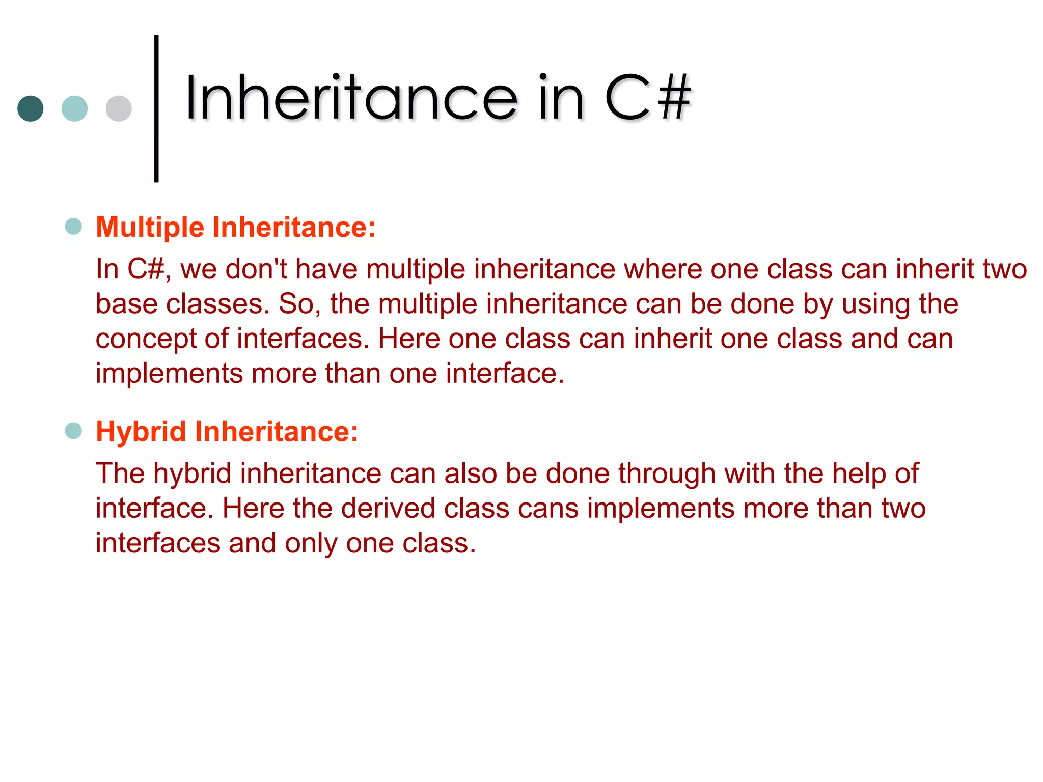 Types of Inheritances In Object Oriented Programming Languages there are two distinct types of inheritances is concerned.Implementation Inheritance: A type derives from base type, taking all the base type’s member fields and functions. In this inheritance derived type adopts the base types implementation of each function, unless it is indicted in the definition of the derived type that a function implementation is to be overridden.    Interface Inheritance:A type that inherits only the signature of the functions but doesn’t inherit any implementation. Interface inheritance often regarded as providing a contract. By deriving interface a type is guaranteed to provide certain functionality to clients. As we discussed previously structs doesn’t support implementation inheritance but it supports interface inheritance. 