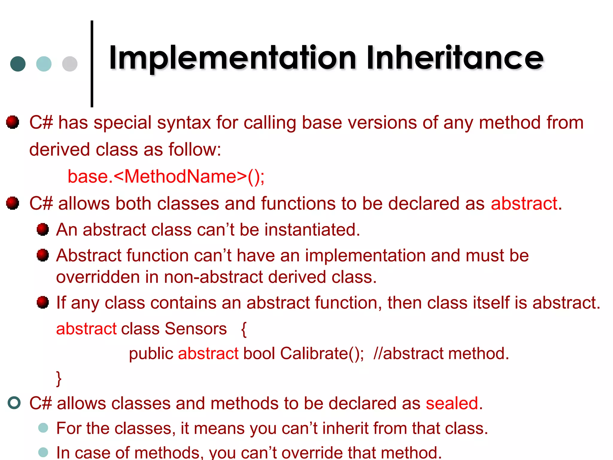 Implementation InheritanceThe below is the syntax to define a class that derived from another class. class MyDerivedClass :   MyBaseClass   {		}If a class (or struct) also derived from interfaces then list of interfaces are separated by commas. C# supports object keyword, which serves as pseudonym for the System.Object class.  class MyClass      class MyClass : System.Object     class MyClass:object{			    {				      {}			    }				      }	 EqualsEquals