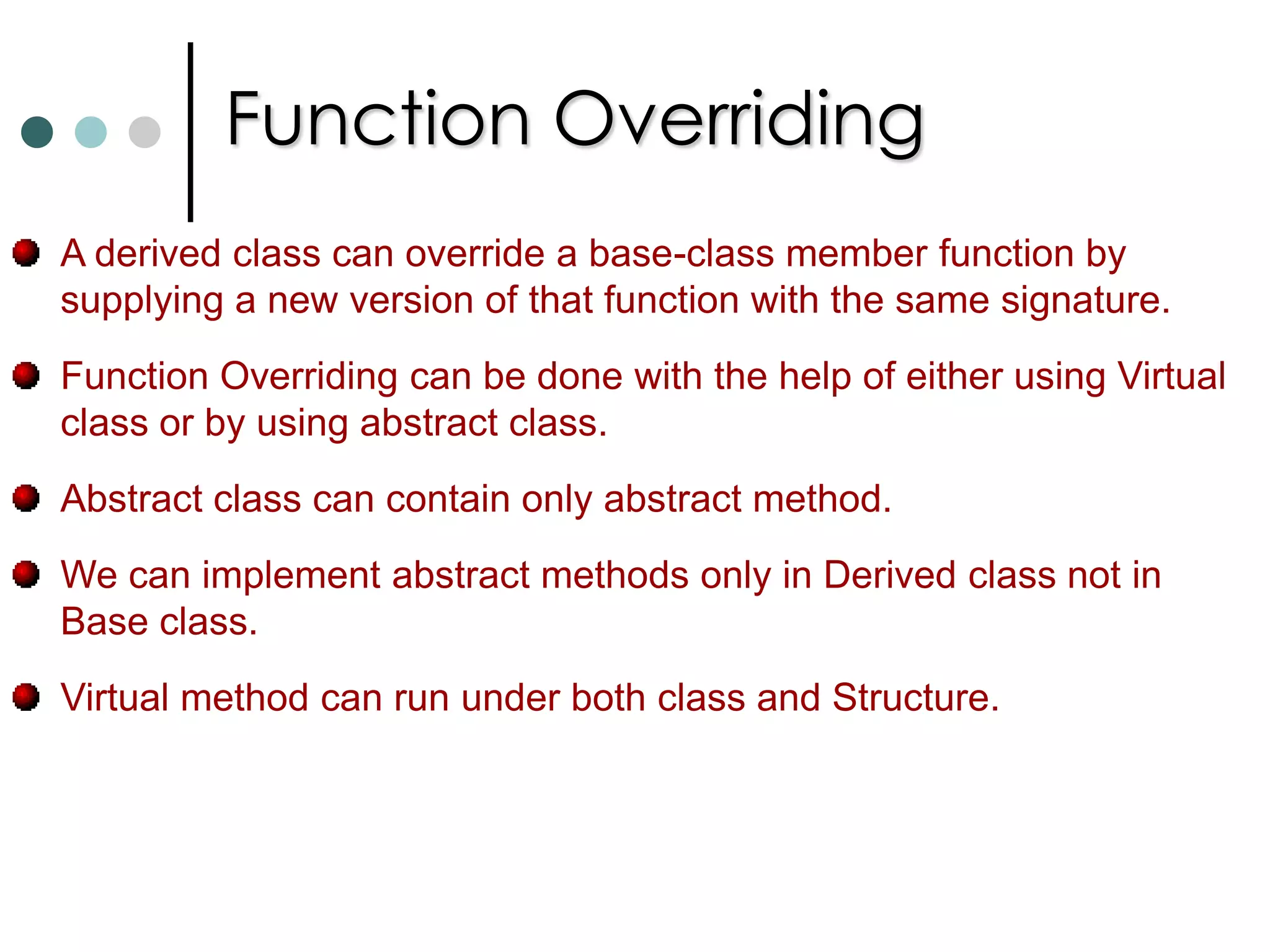 Interfaces In general an interface can only contain declaration of methods, properties, indexers and events. You can never instantiate an interface. It only contains signature of its members.  An interface has neither constructors nor fields. An interface definition is not allowed to contain operator overloads. It is also not permitted to declare modifiers on the members in an interface definition. Interface members are always public and can’t be declared as virtual or static. Similar to classes interfaces can also supports inheritance. So any class that implemented derived interface must implement all the functions of base interface as well as derived interface.