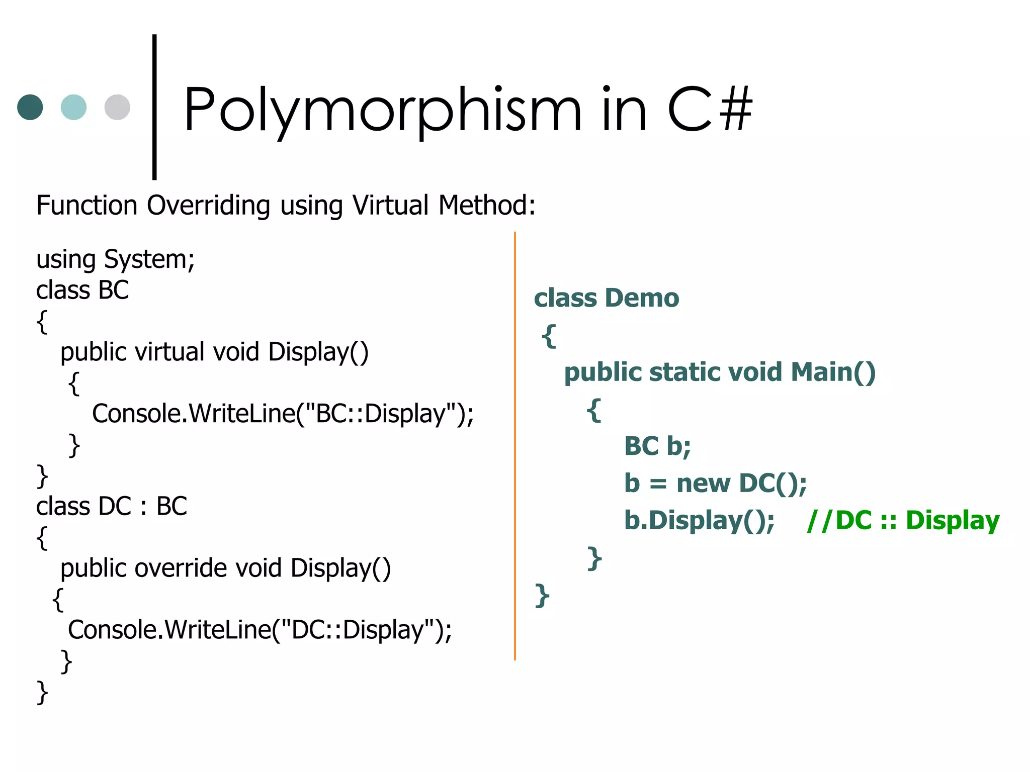 Polymorphism in C#Polymorphism is nothing but one interface which can be used for more then one methodFunction OverloadingC# allows us to define multiple functions with the same name differing the number type and order of arguments. It is termed as function overloading. Example is given below: using System;class MyClass  {	int num;	public void fun(int a){     	Console.WriteLine(“Ist func”);      }     public void fun(int a,float b)   { Console.WriteLine(“IInd Func”);    }}Public class Program{	public static void Main()  {       MyClass obj=new MyClass();    	  obj.fun(10);       obj.fun(100,200f);         Console.ReadLine();  }