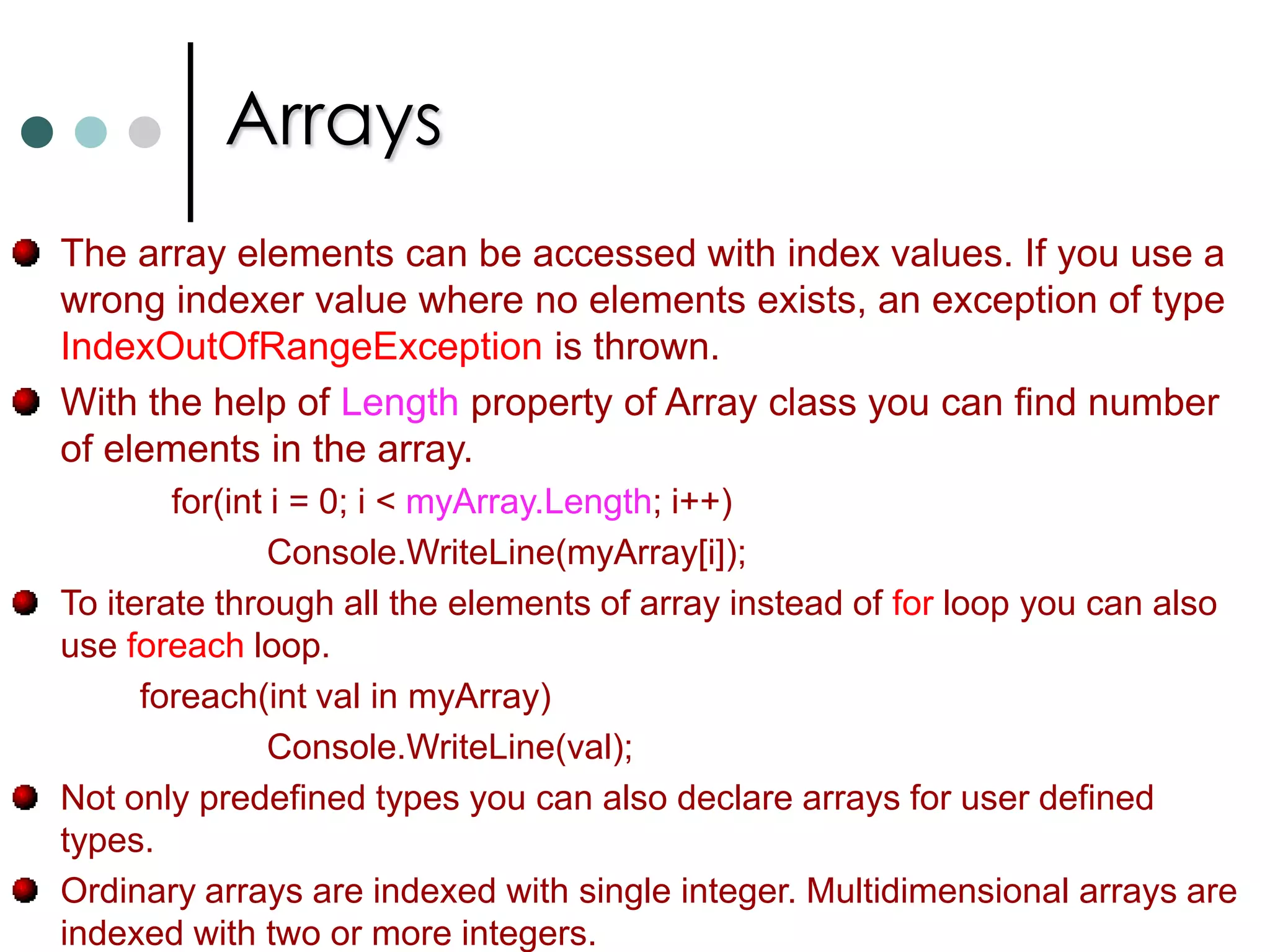 ArraysIf you want to work with multiple objects of the same type, in C# you can use Collections and Arrays. As per .NET arrays are instances of the predefined class called as System.Array. Arrays will be stored in continuous memory.In .NET arrays are belongs to reference types. Always index starts from zero. C# supports three types of arrays: One Dimensional ArraysTwo Dimensional ArraysJagged Arrays. C# has special notation to declare and use arrays. int[ ]   myArray;		//Declaring array of integer type.        myArray = new int[4];  //Now allocating the memory for arrays.