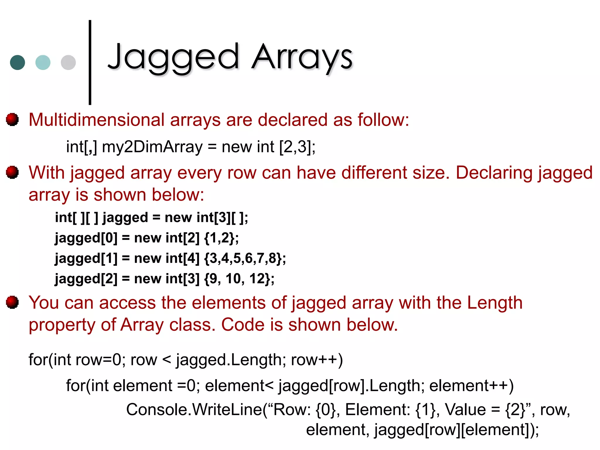 ArraysIf you want to work with multiple objects of the same type, in C# you can use Collections and Arrays. As per .NET arrays are instances of the predefined class called as System.Array. Arrays will be stored in continuous memory.In .NET arrays are belongs to reference types. You can access array elements with indexers. Starts from zero. C# supports three types of arrays: One Dimensional ArraysTwo Dimensional ArraysJagged Arrays. C# has special notation to declare and use arrays. int [ ]   myArray;		//Declaring array of integer type.        myArray = new int[4];  //Now allocating the memory for arrays.