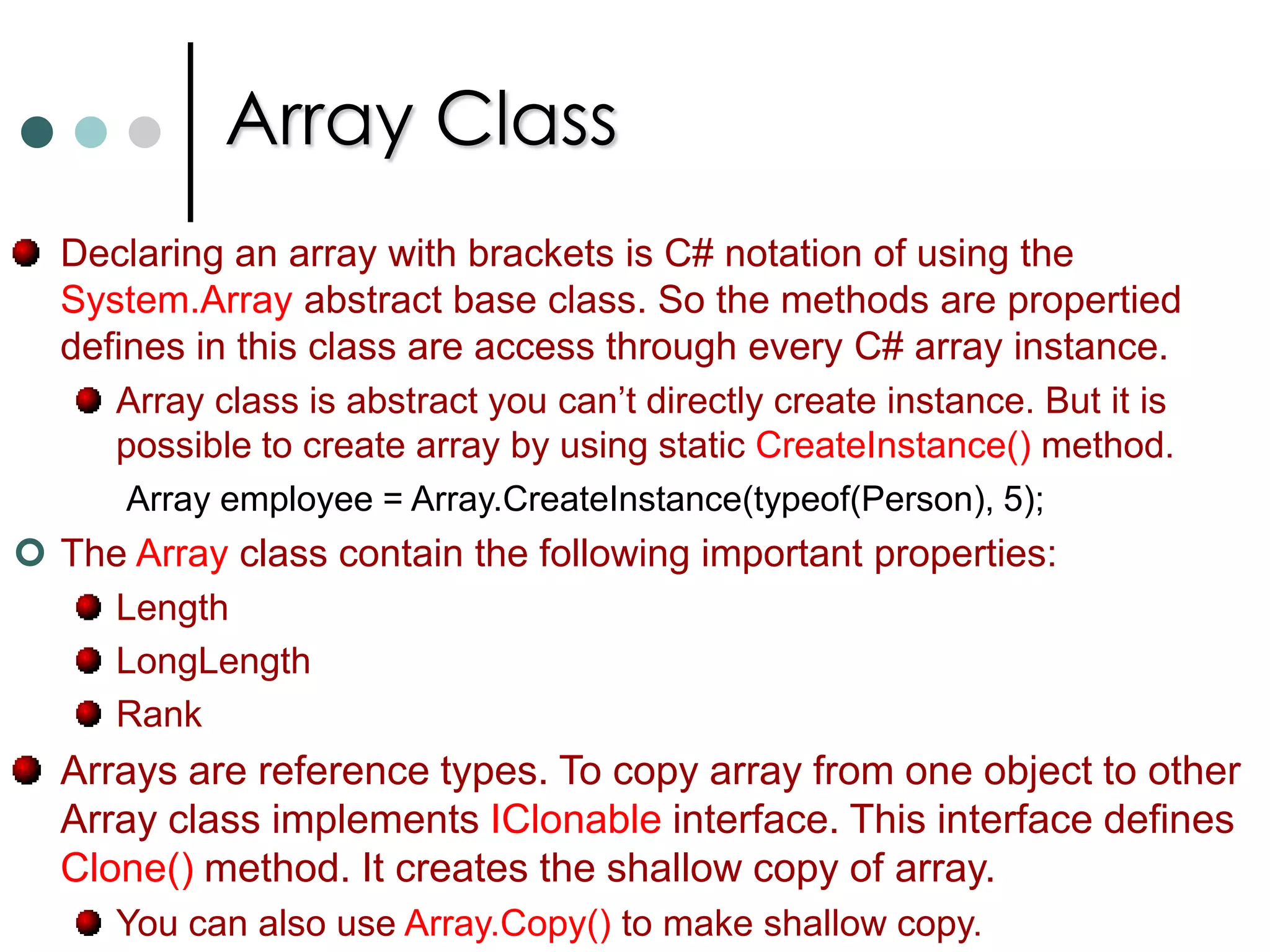 ArraysThe array elements can be accessed with index values. If you use a wrong indexer value where no elements exists, an exception of type IndexOutOfRangeException is thrown. With the help of Length property of Array class you can find number of elements in the array. for(int i = 0; i < myArray.Length; i++)		Console.WriteLine(myArray[i]);To iterate through all the elements of array instead of for loop you can also use foreach loop. 		foreach(int val in myArray)			Console.WriteLine(val);Not only predefined types you can also declare arrays for user defined types. Ordinary arrays are indexed with single integer. Multidimensional arrays are indexed with two or more integers. 