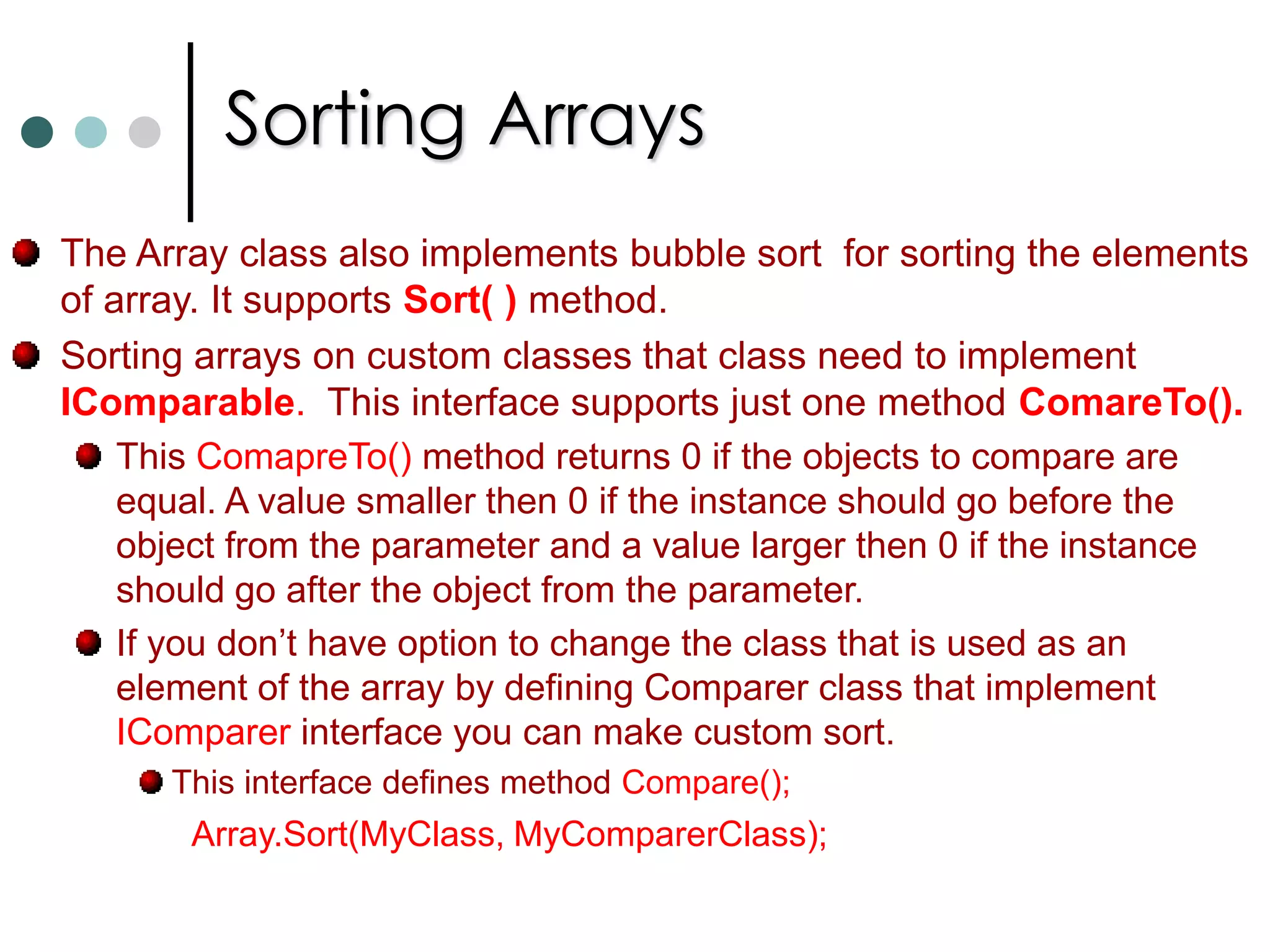 Jagged ArraysMultidimensional arrays are declared as follow: int[,] my2DimArray = new int [2,3];With jagged array every row can have different size.Declaring jagged array is shown below:	int[ ][ ] jagged = new int[3][ ];	jagged[0] = new int[2] {1,2};	jagged[1] = new int[4] {3,4,5,6,7,8};	jagged[2] = new int[3] {9, 10, 12};You can access the elements of jagged array with the Length property of Array class. Code is shown below. for(int row=0; row < jagged.Length; row++)		for(int element =0; element< jagged[row].Length; element++)			Console.WriteLine(“Row: {0}, Element: {1}, Value = {2}”, row, 					element, jagged[row][element]);