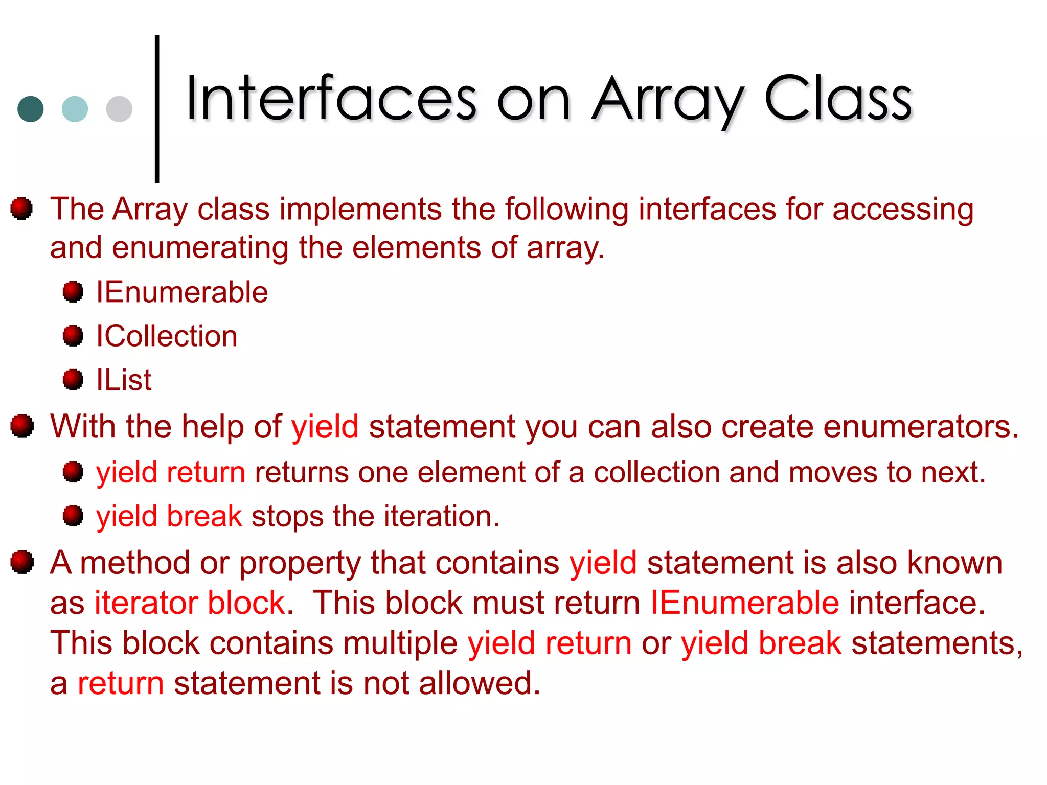 Array ClassDeclaring an array with brackets is C# notation of using the System.Array abstract base class. So the methods are propertied defines in this class are access through every C# array instance.Array class is abstract you can’t directly create instance. But it is possible to create array by using static CreateInstance() method. Array employee = Array.CreateInstance(typeof(Person), 5);The Array class contain the following important properties:  LengthLongLengthRankArrays are reference types. To copy array from one object to other Array class implements IClonable interface. This interface defines Clone() method. It creates the shallow copy of array. You can also use Array.Copy() to make shallow copy.