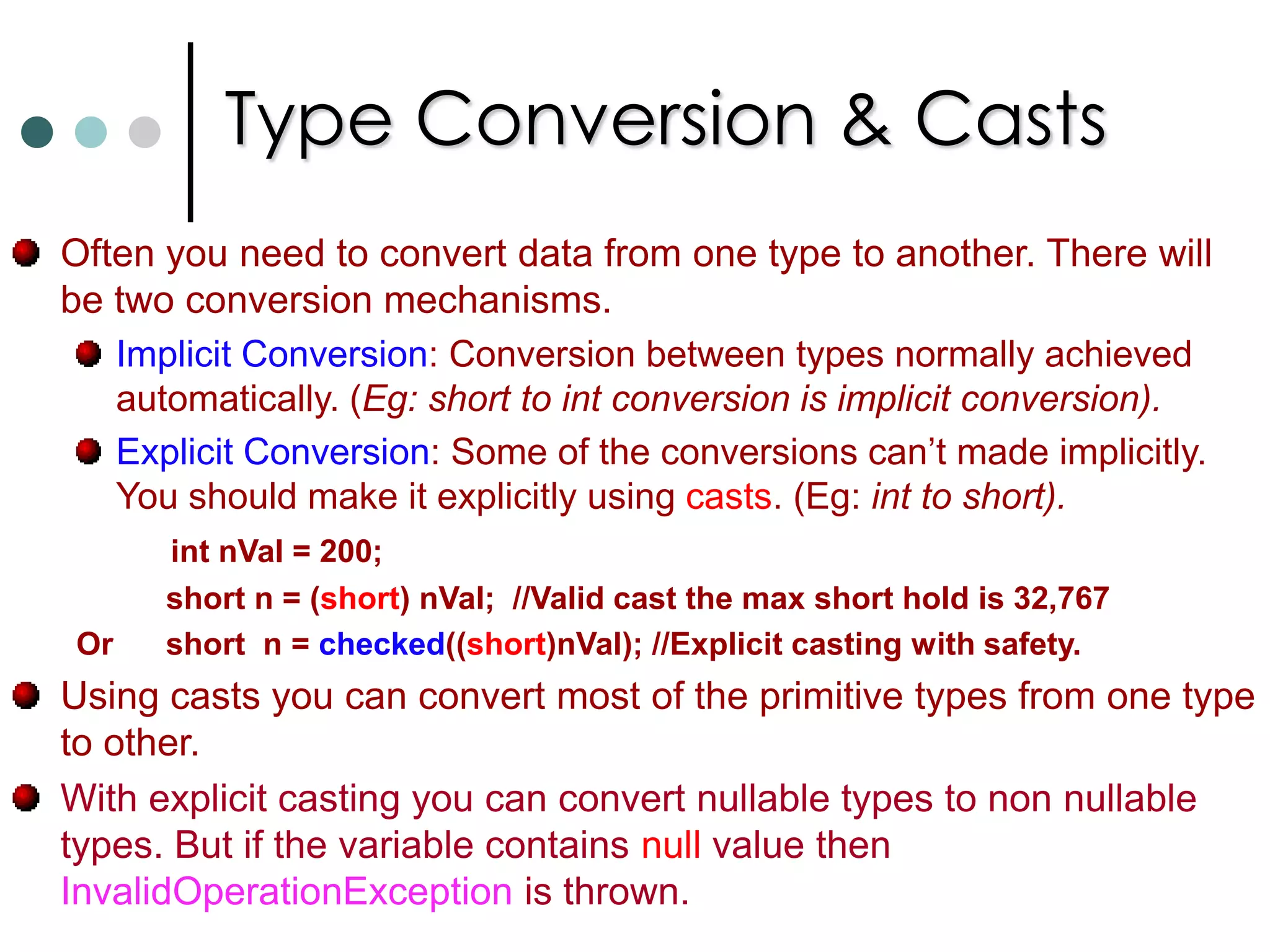 Some more operatorschecked & unchecked: If you mark block of code as checked, then CLR will enforce overflow checking and throws OverflowException if an over flow occurs. To suppress overflow checking you can use unchecked. ‘is’ operator: The ‘is’ operator allow you to check whether an object is compatible with a specific type.Here compatible means that an object is that type or derived from that type. ‘as’ operator: This operator is used to explicit type conversion of reference types. If the types are incompatible, the asoperator returns the null.‘sizeof’ operator: To determine the size required on the stack by a value type. Only use with unsafe code.‘typeof’ operator: It returns a System.Type object. 