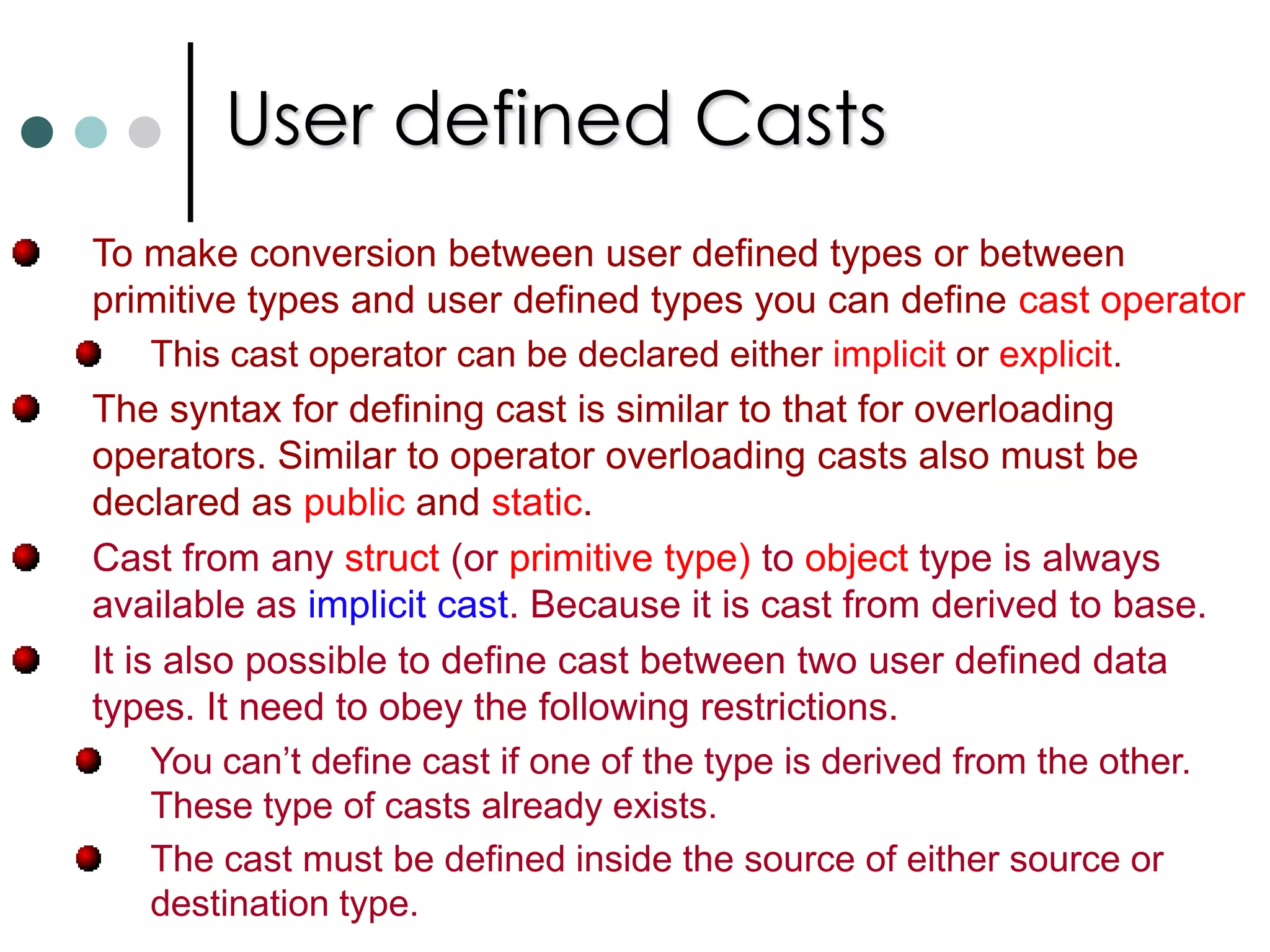 Operator OverloadingThe mechanism of giving a special meaning to a standard C# operator with respect to a user defined data type such as classes or structures is known as operator overloading.In C#, operator overloading works same way for both structs and classes. C# doesn’t allow you to overload the assignment ‘=‘ operator. In C#, some of the operators need to be overload in pairs they are         (‘= =’ & !=),  (> & <)  and (>= & <=). In C#, a special function called operator function is used for overloading purpose.Operator function can take only value arguments. The ref and out parameters are not allowed as arguments to operator functions.C# requires that all operator overloads be declared as public and static. So they are associated with class or struct not with instances.  