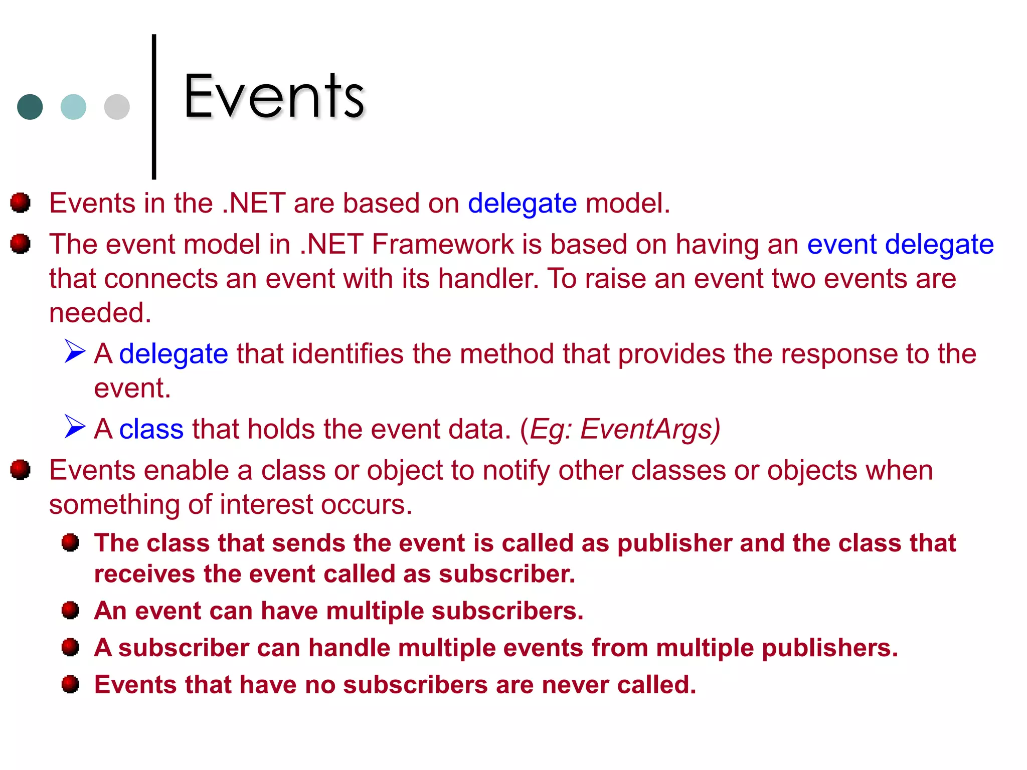 DelegatesYou can apply any of the access modifier to delegate. publicdelegate void MyMethodInvoker(int x);  //Also apply private, etc..,An instance of a given delegate can refers to any instance or static method on any object of any type, provided that the signature of method should math the signature of delegate. (So type-safety). Delegates are implemented as classes derived from the class System.MulticastDelegate which itself derived from System.Delegate.Delegate Inference: You can also create a delegate and assigning method to it as follow:MyMethodInvokerobjDelegate = MySquareFunc;   //Delegate InferenceAnonymous Methods: An anonymous method is a block of code that can be used as the parameter of the delegates instead of method. The syntax for defining delegate with anonymous method doesn’t change. While instantiating a delegate you need to supply code block instead of method name. 