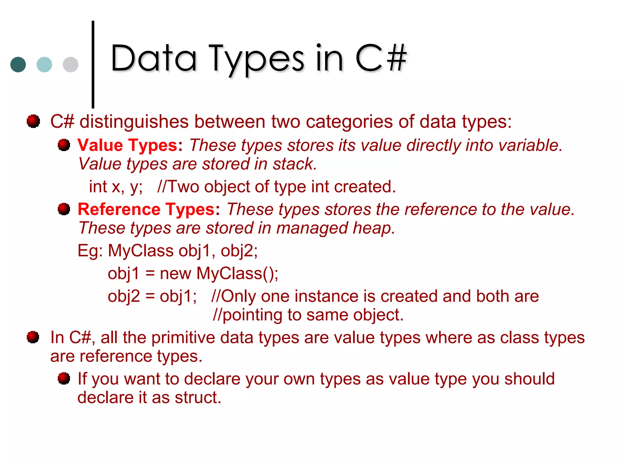 Constants in C#In C# you can use constants to declare local variable and fields. Unlike C++, you can’t declare constants for pointers, methods, and parameters to methods, etc., Constants have the following characteristics: They must be initialized when they are declared and once value is assigned it can’t be overwritten. The value of the constant must be computable at compile time. So runtime you can’t assign value for constant. Constants are always implicitly static. 