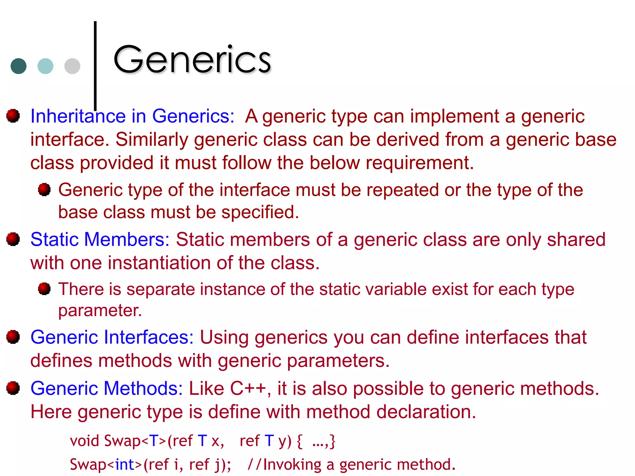 GenericsGenerics are similar to C++ templates. Generics has the following features: Type Safety, No boxing and unboxing when using collections for value types. No Downcasts.  Generic types can be defined in one language and used from any other .NET languages (Binary code reuse). Reduced Code bloat (typed collections).Instantiated at run-time not compile time. Work for both reference and value types. Complete run-time type information. It is not possible to assign null to generic types. In this case the keyword default can be used. 