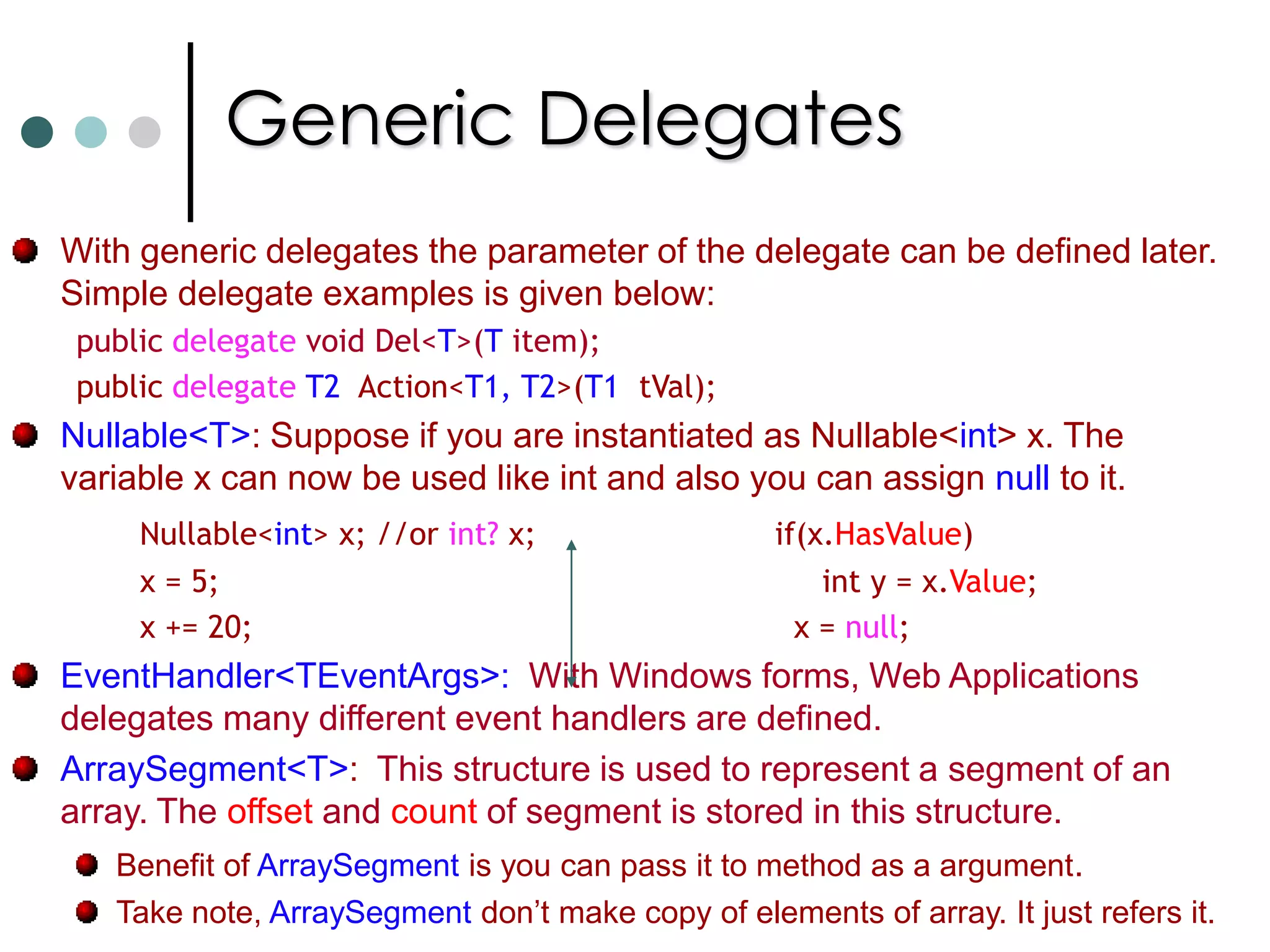 Generics Type parameter can be applied to ClassesStructuresInterfaces DelegatesYou can also apply type parameters to methods alsoType parameters can have constraints (See next slide). Some more info on Generics:T.defaultNull ChecksType Casts
