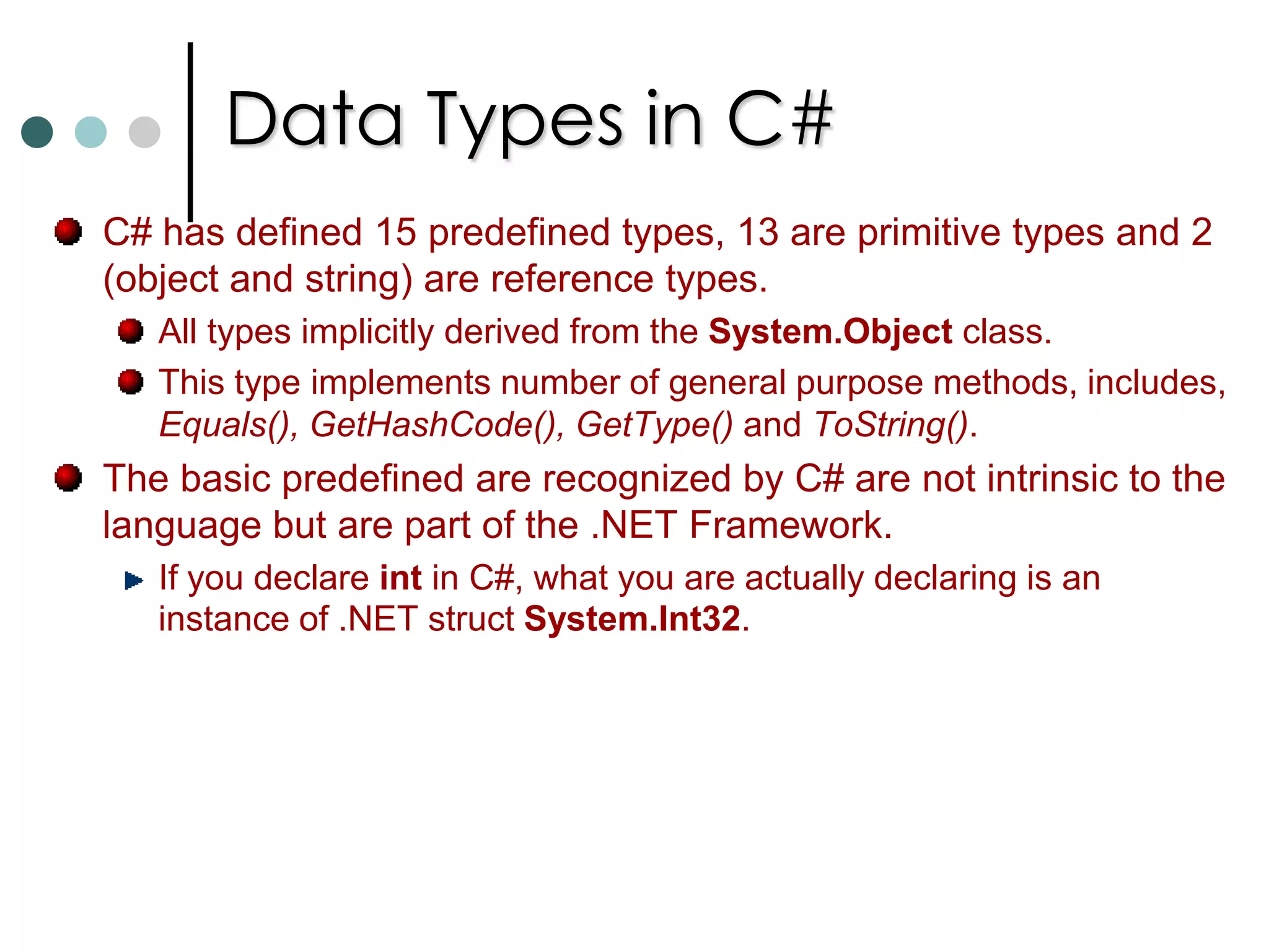Data Types in C#C# distinguishes between two categories of data types: Value Types: These types stores its value directly into variable. Value types are stored in stack. int x, y;   //Two object of type int created. Reference Types: These types stores the reference to the value. These types are stored in managed heap. Eg: MyClass obj1, obj2;		    obj1 = new MyClass();		    obj2 = obj1;   //Only one instance is created and both are 				//pointing to same object. In C#, all the primitive data types are value types where as class types are reference types. If you want to declare your own types as value type you should declare it as struct. 