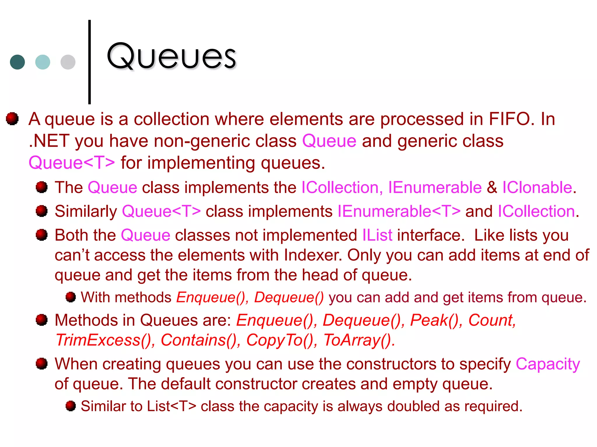 CollectionsIn the case of arrays the number of elements of the array are fixed. But in the case of collections the number of elements are dynamic.Some of the collection classes are: List<T>, queues, stacks, linkedlists, and dictionaries. There are two types of collection classes. Collection classes those are stored elements of type Object. Generic Collections.  There is also other way to group collection classes. They are grouped into Lists, Collections and Dictionaries based on interfaces implemented by that collection class. 