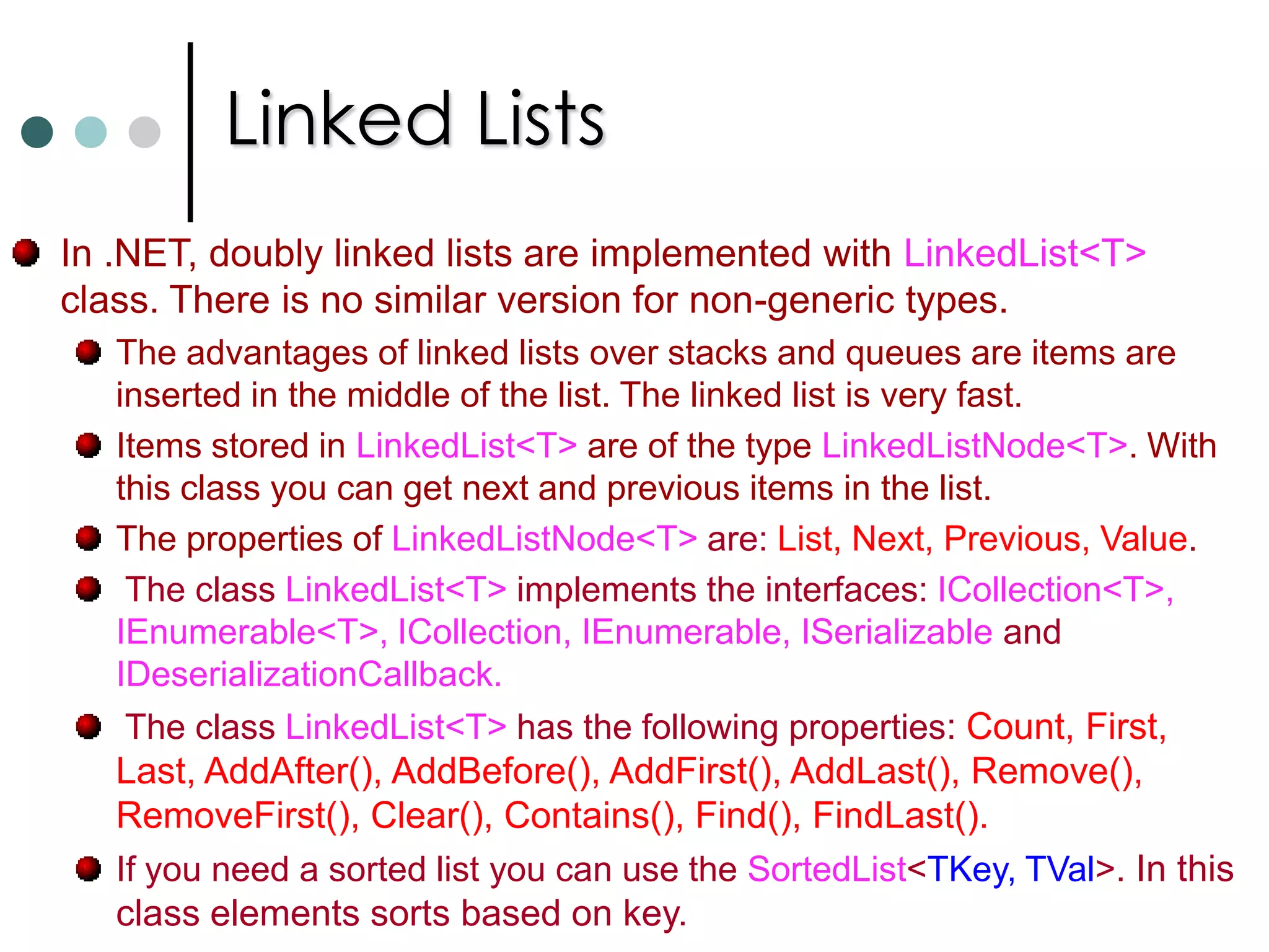 ListsFor dynamic lists, the .NET framework offers the classes ArrayList and List<T> classes. ArrayList is non generic list. It accepts any Object type as its element. ArrayList   objList = new ArrayList(); //Initial size is 4 elements. Extends..,        ArrayList   objeList = new ArrayList(10);  //Initial capacity of 10. The List<T> class implements IList, ICollection and IEnumerable interfaces. This is a generic type of list. List<int>   intList = new List<int>(10); Both the list supports Capacity and Count properties. In addition to above properties it supports a lot of methods such as Add, RemoveAt, Insert, RemoveRange, ForEach, Find, FindLast, IndexOf, etc., The ConvertAll() method of List<T> converts collection elements from one type to other. This method uses Converter delegate it is defined like below. public sealed delegateTOutput Converter<TInput, TOutput>(TInput from); You can make collections read only by AsReadOnly method. 